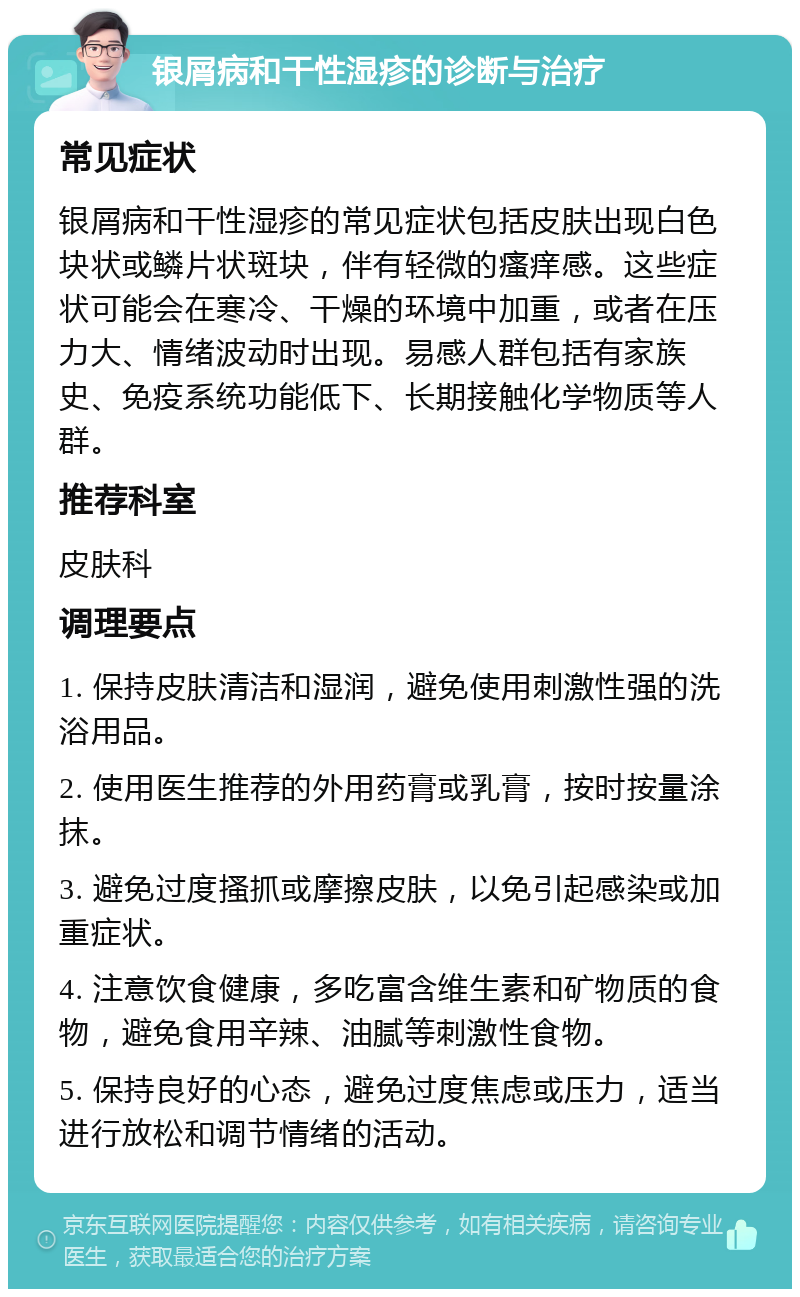 银屑病和干性湿疹的诊断与治疗 常见症状 银屑病和干性湿疹的常见症状包括皮肤出现白色块状或鳞片状斑块，伴有轻微的瘙痒感。这些症状可能会在寒冷、干燥的环境中加重，或者在压力大、情绪波动时出现。易感人群包括有家族史、免疫系统功能低下、长期接触化学物质等人群。 推荐科室 皮肤科 调理要点 1. 保持皮肤清洁和湿润，避免使用刺激性强的洗浴用品。 2. 使用医生推荐的外用药膏或乳膏，按时按量涂抹。 3. 避免过度搔抓或摩擦皮肤，以免引起感染或加重症状。 4. 注意饮食健康，多吃富含维生素和矿物质的食物，避免食用辛辣、油腻等刺激性食物。 5. 保持良好的心态，避免过度焦虑或压力，适当进行放松和调节情绪的活动。