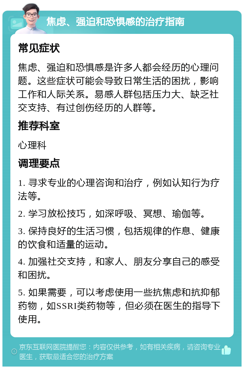 焦虑、强迫和恐惧感的治疗指南 常见症状 焦虑、强迫和恐惧感是许多人都会经历的心理问题。这些症状可能会导致日常生活的困扰，影响工作和人际关系。易感人群包括压力大、缺乏社交支持、有过创伤经历的人群等。 推荐科室 心理科 调理要点 1. 寻求专业的心理咨询和治疗，例如认知行为疗法等。 2. 学习放松技巧，如深呼吸、冥想、瑜伽等。 3. 保持良好的生活习惯，包括规律的作息、健康的饮食和适量的运动。 4. 加强社交支持，和家人、朋友分享自己的感受和困扰。 5. 如果需要，可以考虑使用一些抗焦虑和抗抑郁药物，如SSRI类药物等，但必须在医生的指导下使用。