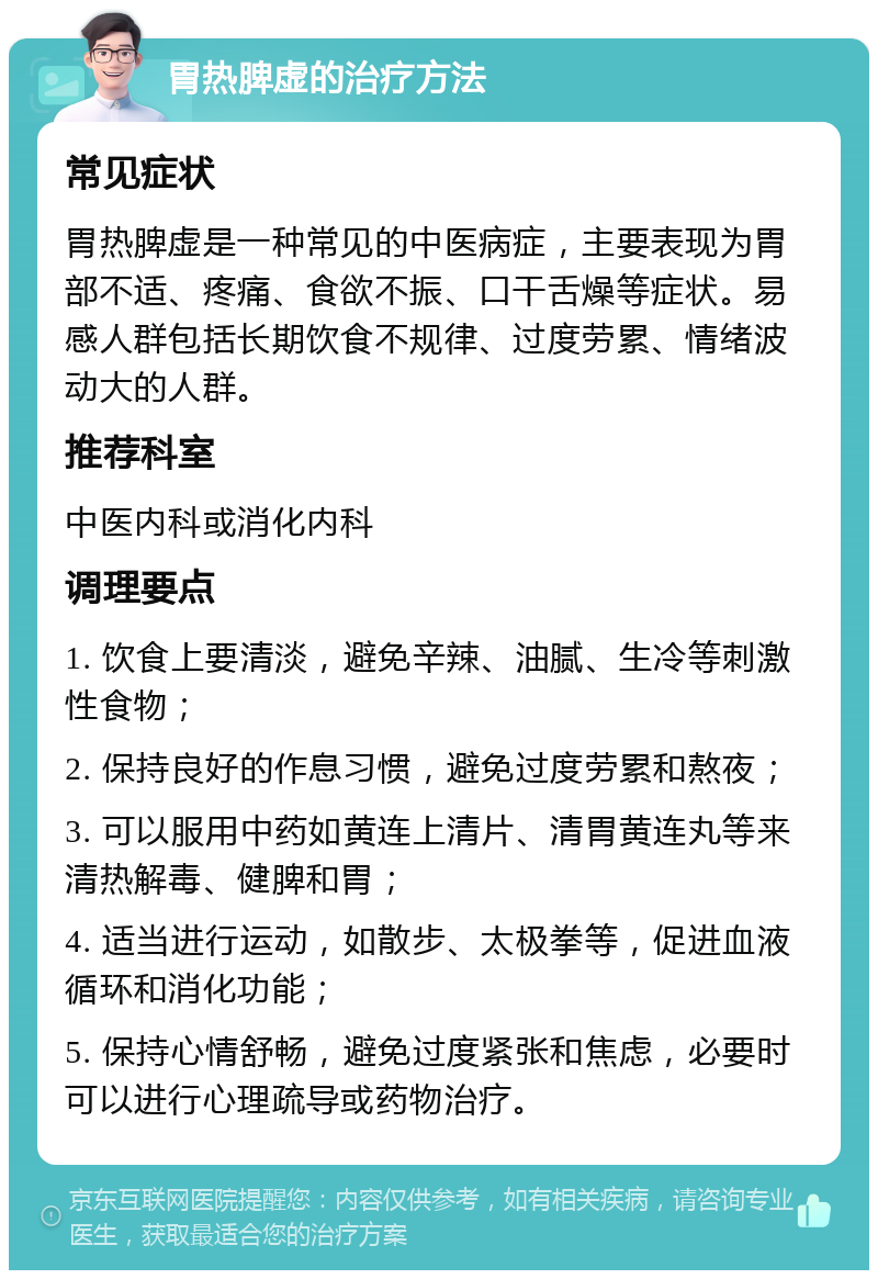 胃热脾虚的治疗方法 常见症状 胃热脾虚是一种常见的中医病症，主要表现为胃部不适、疼痛、食欲不振、口干舌燥等症状。易感人群包括长期饮食不规律、过度劳累、情绪波动大的人群。 推荐科室 中医内科或消化内科 调理要点 1. 饮食上要清淡，避免辛辣、油腻、生冷等刺激性食物； 2. 保持良好的作息习惯，避免过度劳累和熬夜； 3. 可以服用中药如黄连上清片、清胃黄连丸等来清热解毒、健脾和胃； 4. 适当进行运动，如散步、太极拳等，促进血液循环和消化功能； 5. 保持心情舒畅，避免过度紧张和焦虑，必要时可以进行心理疏导或药物治疗。