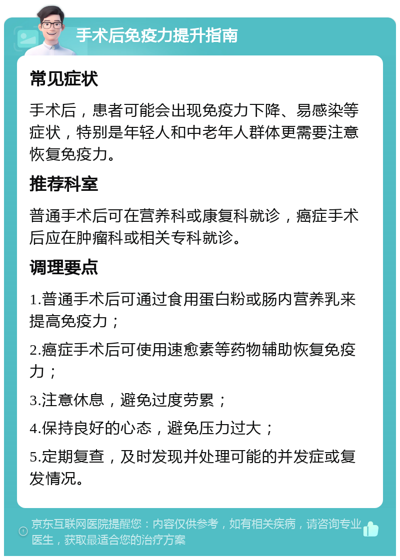 手术后免疫力提升指南 常见症状 手术后，患者可能会出现免疫力下降、易感染等症状，特别是年轻人和中老年人群体更需要注意恢复免疫力。 推荐科室 普通手术后可在营养科或康复科就诊，癌症手术后应在肿瘤科或相关专科就诊。 调理要点 1.普通手术后可通过食用蛋白粉或肠内营养乳来提高免疫力； 2.癌症手术后可使用速愈素等药物辅助恢复免疫力； 3.注意休息，避免过度劳累； 4.保持良好的心态，避免压力过大； 5.定期复查，及时发现并处理可能的并发症或复发情况。