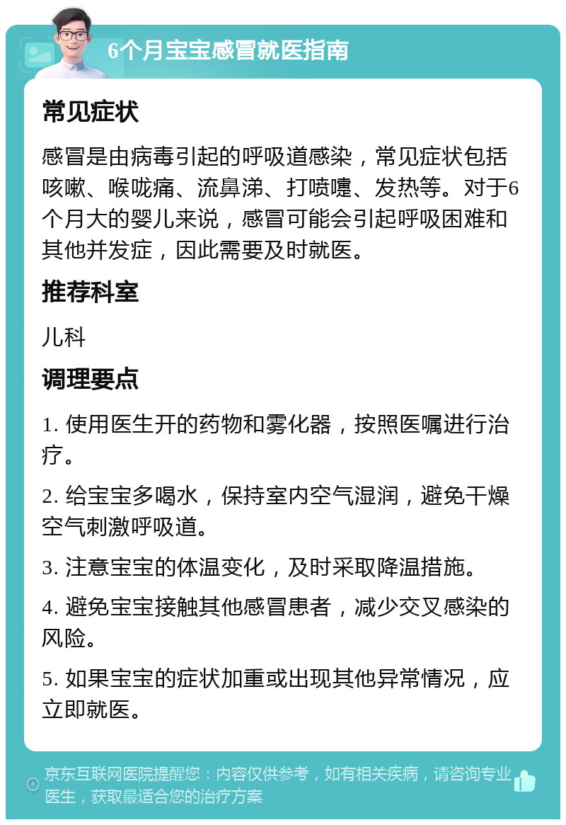 6个月宝宝感冒就医指南 常见症状 感冒是由病毒引起的呼吸道感染，常见症状包括咳嗽、喉咙痛、流鼻涕、打喷嚏、发热等。对于6个月大的婴儿来说，感冒可能会引起呼吸困难和其他并发症，因此需要及时就医。 推荐科室 儿科 调理要点 1. 使用医生开的药物和雾化器，按照医嘱进行治疗。 2. 给宝宝多喝水，保持室内空气湿润，避免干燥空气刺激呼吸道。 3. 注意宝宝的体温变化，及时采取降温措施。 4. 避免宝宝接触其他感冒患者，减少交叉感染的风险。 5. 如果宝宝的症状加重或出现其他异常情况，应立即就医。