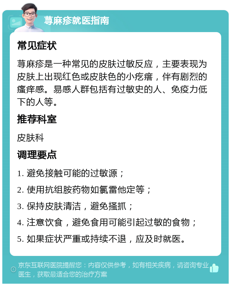 荨麻疹就医指南 常见症状 荨麻疹是一种常见的皮肤过敏反应，主要表现为皮肤上出现红色或皮肤色的小疙瘩，伴有剧烈的瘙痒感。易感人群包括有过敏史的人、免疫力低下的人等。 推荐科室 皮肤科 调理要点 1. 避免接触可能的过敏源； 2. 使用抗组胺药物如氯雷他定等； 3. 保持皮肤清洁，避免搔抓； 4. 注意饮食，避免食用可能引起过敏的食物； 5. 如果症状严重或持续不退，应及时就医。