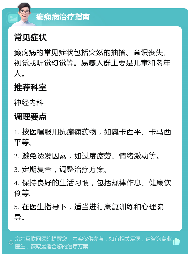 癫痫病治疗指南 常见症状 癫痫病的常见症状包括突然的抽搐、意识丧失、视觉或听觉幻觉等。易感人群主要是儿童和老年人。 推荐科室 神经内科 调理要点 1. 按医嘱服用抗癫痫药物，如奥卡西平、卡马西平等。 2. 避免诱发因素，如过度疲劳、情绪激动等。 3. 定期复查，调整治疗方案。 4. 保持良好的生活习惯，包括规律作息、健康饮食等。 5. 在医生指导下，适当进行康复训练和心理疏导。