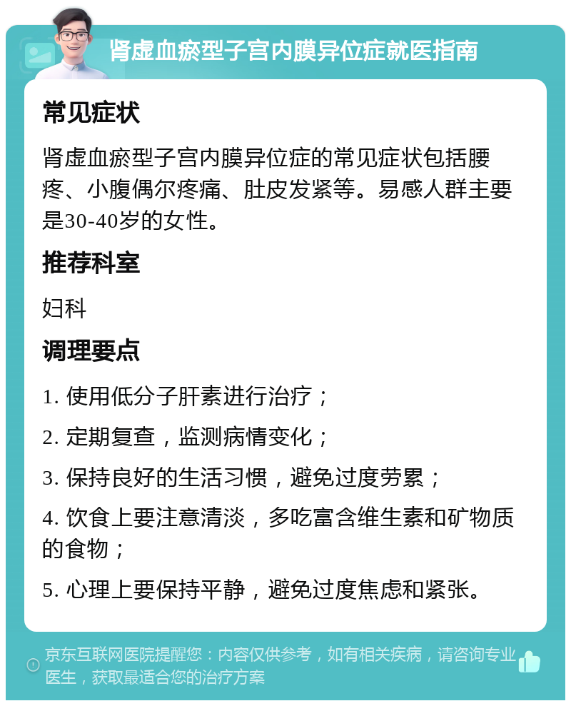 肾虚血瘀型子宫内膜异位症就医指南 常见症状 肾虚血瘀型子宫内膜异位症的常见症状包括腰疼、小腹偶尔疼痛、肚皮发紧等。易感人群主要是30-40岁的女性。 推荐科室 妇科 调理要点 1. 使用低分子肝素进行治疗； 2. 定期复查，监测病情变化； 3. 保持良好的生活习惯，避免过度劳累； 4. 饮食上要注意清淡，多吃富含维生素和矿物质的食物； 5. 心理上要保持平静，避免过度焦虑和紧张。