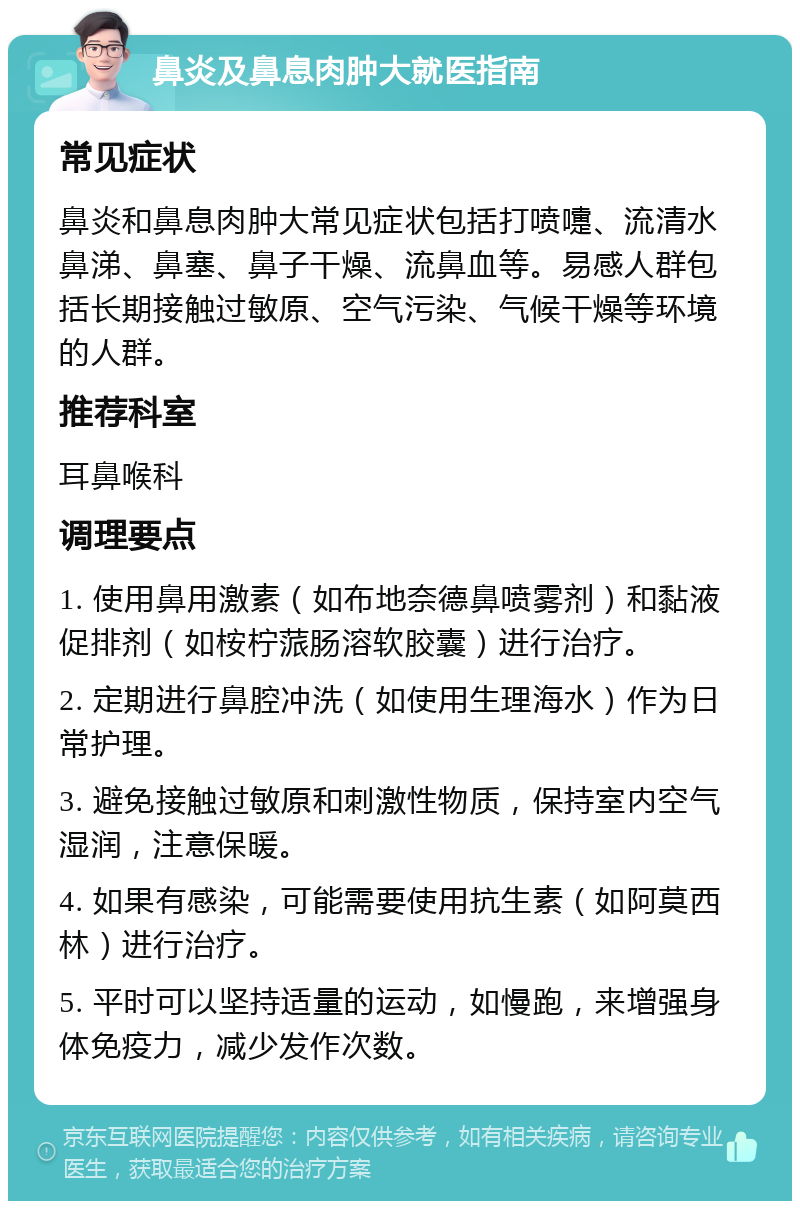 鼻炎及鼻息肉肿大就医指南 常见症状 鼻炎和鼻息肉肿大常见症状包括打喷嚏、流清水鼻涕、鼻塞、鼻子干燥、流鼻血等。易感人群包括长期接触过敏原、空气污染、气候干燥等环境的人群。 推荐科室 耳鼻喉科 调理要点 1. 使用鼻用激素（如布地奈德鼻喷雾剂）和黏液促排剂（如桉柠蒎肠溶软胶囊）进行治疗。 2. 定期进行鼻腔冲洗（如使用生理海水）作为日常护理。 3. 避免接触过敏原和刺激性物质，保持室内空气湿润，注意保暖。 4. 如果有感染，可能需要使用抗生素（如阿莫西林）进行治疗。 5. 平时可以坚持适量的运动，如慢跑，来增强身体免疫力，减少发作次数。