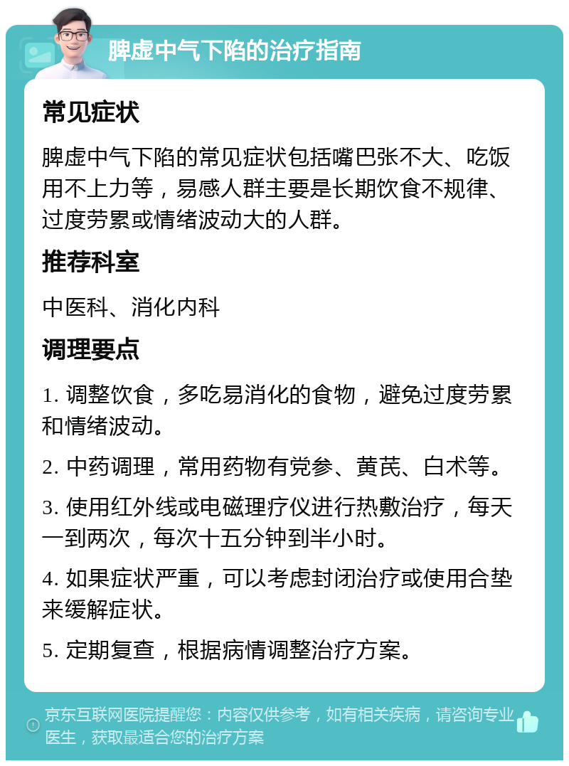 脾虚中气下陷的治疗指南 常见症状 脾虚中气下陷的常见症状包括嘴巴张不大、吃饭用不上力等，易感人群主要是长期饮食不规律、过度劳累或情绪波动大的人群。 推荐科室 中医科、消化内科 调理要点 1. 调整饮食，多吃易消化的食物，避免过度劳累和情绪波动。 2. 中药调理，常用药物有党参、黄芪、白术等。 3. 使用红外线或电磁理疗仪进行热敷治疗，每天一到两次，每次十五分钟到半小时。 4. 如果症状严重，可以考虑封闭治疗或使用合垫来缓解症状。 5. 定期复查，根据病情调整治疗方案。