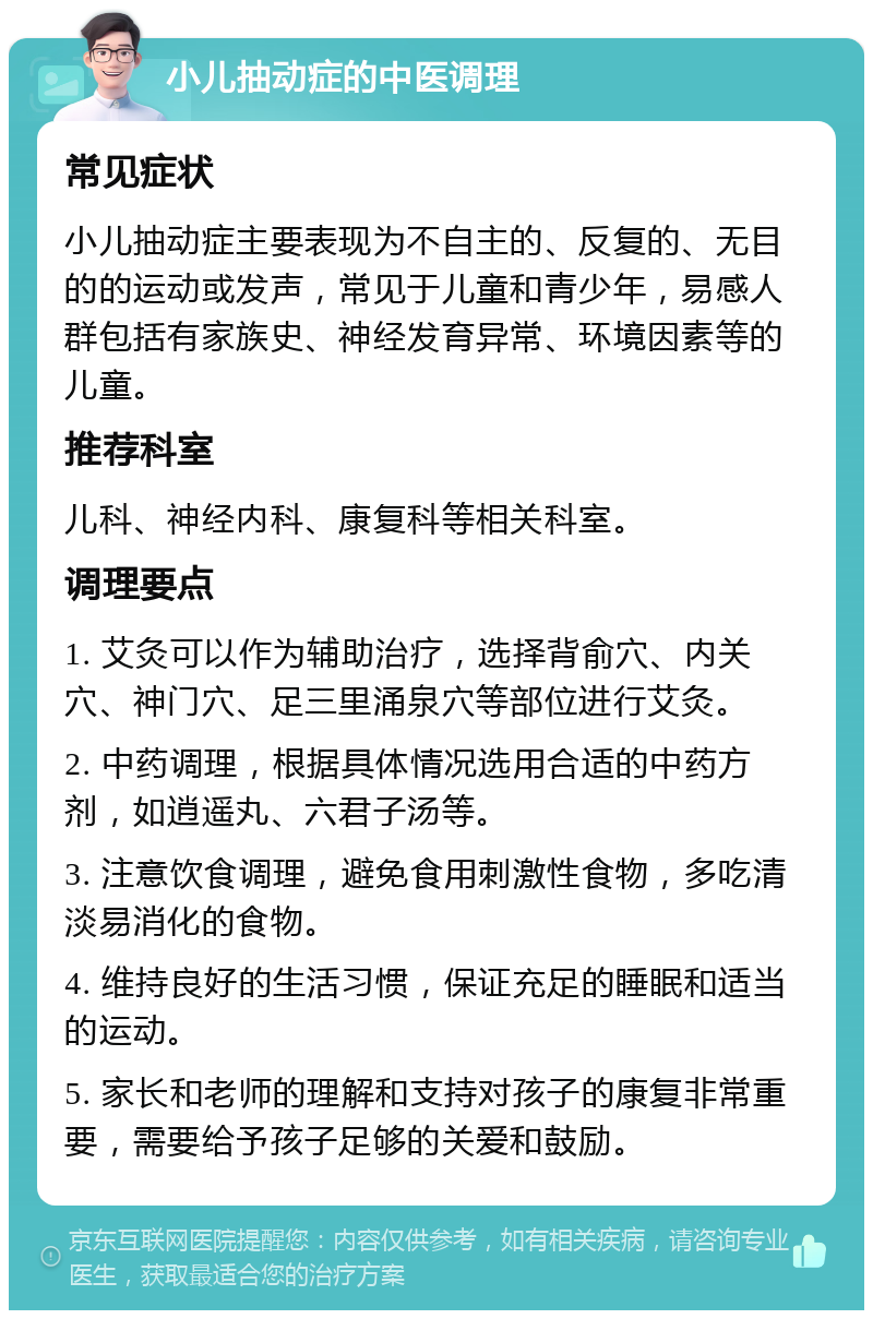 小儿抽动症的中医调理 常见症状 小儿抽动症主要表现为不自主的、反复的、无目的的运动或发声，常见于儿童和青少年，易感人群包括有家族史、神经发育异常、环境因素等的儿童。 推荐科室 儿科、神经内科、康复科等相关科室。 调理要点 1. 艾灸可以作为辅助治疗，选择背俞穴、内关穴、神门穴、足三里涌泉穴等部位进行艾灸。 2. 中药调理，根据具体情况选用合适的中药方剂，如逍遥丸、六君子汤等。 3. 注意饮食调理，避免食用刺激性食物，多吃清淡易消化的食物。 4. 维持良好的生活习惯，保证充足的睡眠和适当的运动。 5. 家长和老师的理解和支持对孩子的康复非常重要，需要给予孩子足够的关爱和鼓励。