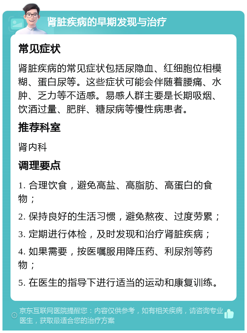 肾脏疾病的早期发现与治疗 常见症状 肾脏疾病的常见症状包括尿隐血、红细胞位相模糊、蛋白尿等。这些症状可能会伴随着腰痛、水肿、乏力等不适感。易感人群主要是长期吸烟、饮酒过量、肥胖、糖尿病等慢性病患者。 推荐科室 肾内科 调理要点 1. 合理饮食，避免高盐、高脂肪、高蛋白的食物； 2. 保持良好的生活习惯，避免熬夜、过度劳累； 3. 定期进行体检，及时发现和治疗肾脏疾病； 4. 如果需要，按医嘱服用降压药、利尿剂等药物； 5. 在医生的指导下进行适当的运动和康复训练。