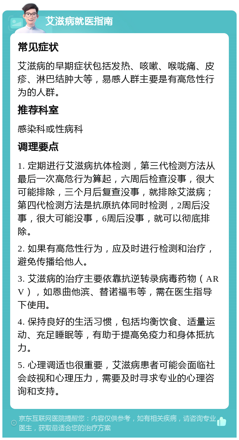 艾滋病就医指南 常见症状 艾滋病的早期症状包括发热、咳嗽、喉咙痛、皮疹、淋巴结肿大等，易感人群主要是有高危性行为的人群。 推荐科室 感染科或性病科 调理要点 1. 定期进行艾滋病抗体检测，第三代检测方法从最后一次高危行为算起，六周后检查没事，很大可能排除，三个月后复查没事，就排除艾滋病；第四代检测方法是抗原抗体同时检测，2周后没事，很大可能没事，6周后没事，就可以彻底排除。 2. 如果有高危性行为，应及时进行检测和治疗，避免传播给他人。 3. 艾滋病的治疗主要依靠抗逆转录病毒药物（ARV），如恩曲他滨、替诺福韦等，需在医生指导下使用。 4. 保持良好的生活习惯，包括均衡饮食、适量运动、充足睡眠等，有助于提高免疫力和身体抵抗力。 5. 心理调适也很重要，艾滋病患者可能会面临社会歧视和心理压力，需要及时寻求专业的心理咨询和支持。