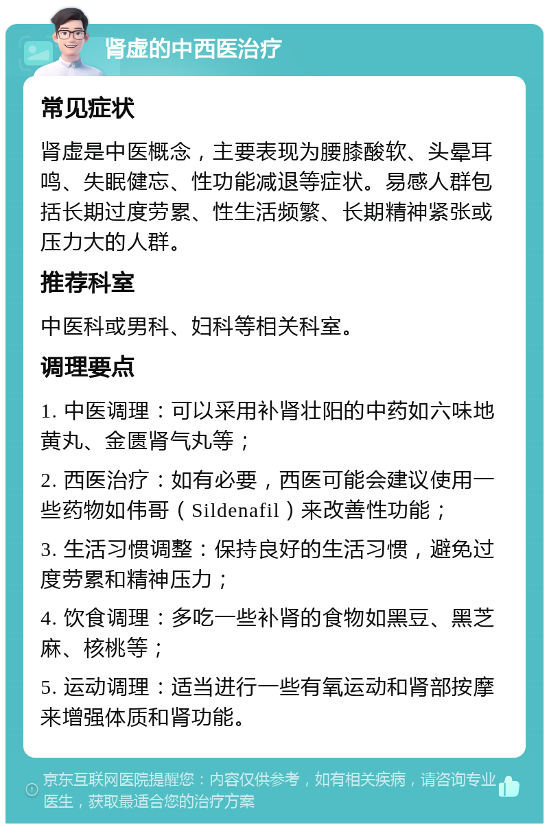 肾虚的中西医治疗 常见症状 肾虚是中医概念，主要表现为腰膝酸软、头晕耳鸣、失眠健忘、性功能减退等症状。易感人群包括长期过度劳累、性生活频繁、长期精神紧张或压力大的人群。 推荐科室 中医科或男科、妇科等相关科室。 调理要点 1. 中医调理：可以采用补肾壮阳的中药如六味地黄丸、金匮肾气丸等； 2. 西医治疗：如有必要，西医可能会建议使用一些药物如伟哥（Sildenafil）来改善性功能； 3. 生活习惯调整：保持良好的生活习惯，避免过度劳累和精神压力； 4. 饮食调理：多吃一些补肾的食物如黑豆、黑芝麻、核桃等； 5. 运动调理：适当进行一些有氧运动和肾部按摩来增强体质和肾功能。