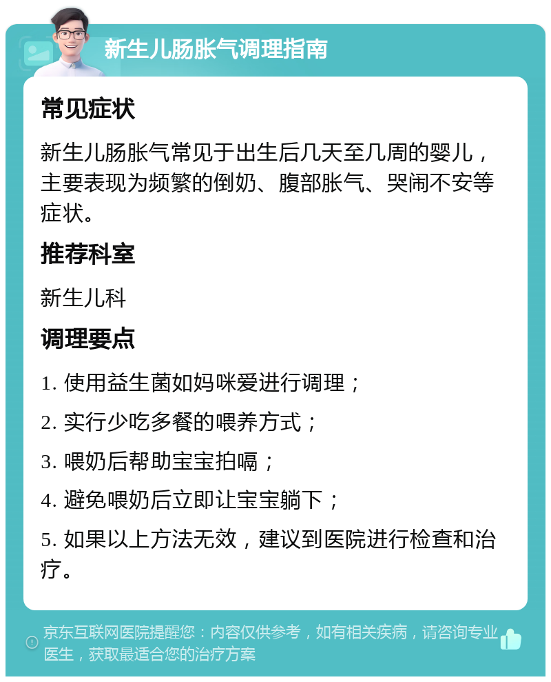 新生儿肠胀气调理指南 常见症状 新生儿肠胀气常见于出生后几天至几周的婴儿，主要表现为频繁的倒奶、腹部胀气、哭闹不安等症状。 推荐科室 新生儿科 调理要点 1. 使用益生菌如妈咪爱进行调理； 2. 实行少吃多餐的喂养方式； 3. 喂奶后帮助宝宝拍嗝； 4. 避免喂奶后立即让宝宝躺下； 5. 如果以上方法无效，建议到医院进行检查和治疗。