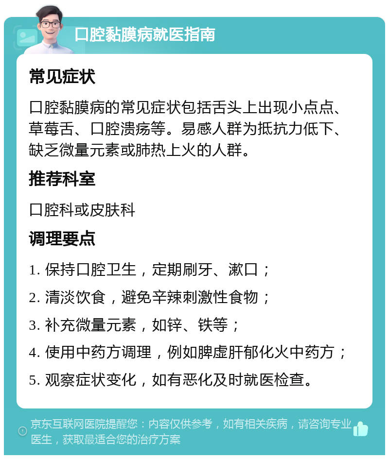 口腔黏膜病就医指南 常见症状 口腔黏膜病的常见症状包括舌头上出现小点点、草莓舌、口腔溃疡等。易感人群为抵抗力低下、缺乏微量元素或肺热上火的人群。 推荐科室 口腔科或皮肤科 调理要点 1. 保持口腔卫生，定期刷牙、漱口； 2. 清淡饮食，避免辛辣刺激性食物； 3. 补充微量元素，如锌、铁等； 4. 使用中药方调理，例如脾虚肝郁化火中药方； 5. 观察症状变化，如有恶化及时就医检查。