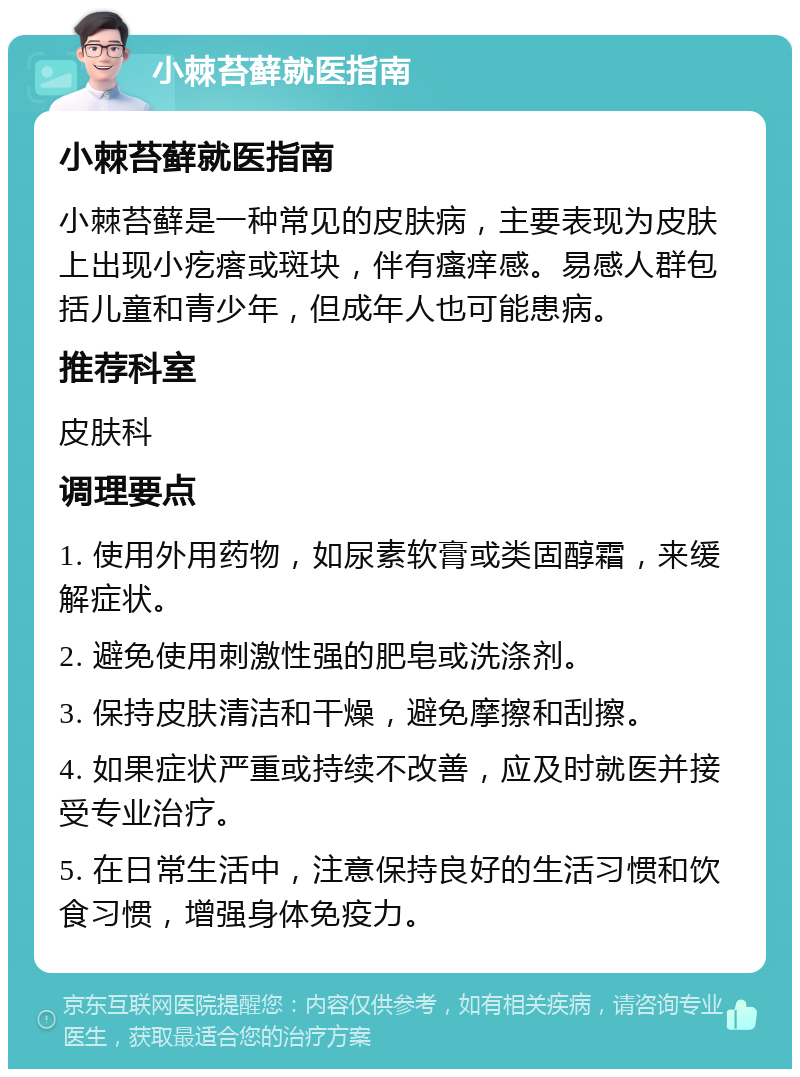 小棘苔藓就医指南 小棘苔藓就医指南 小棘苔藓是一种常见的皮肤病，主要表现为皮肤上出现小疙瘩或斑块，伴有瘙痒感。易感人群包括儿童和青少年，但成年人也可能患病。 推荐科室 皮肤科 调理要点 1. 使用外用药物，如尿素软膏或类固醇霜，来缓解症状。 2. 避免使用刺激性强的肥皂或洗涤剂。 3. 保持皮肤清洁和干燥，避免摩擦和刮擦。 4. 如果症状严重或持续不改善，应及时就医并接受专业治疗。 5. 在日常生活中，注意保持良好的生活习惯和饮食习惯，增强身体免疫力。