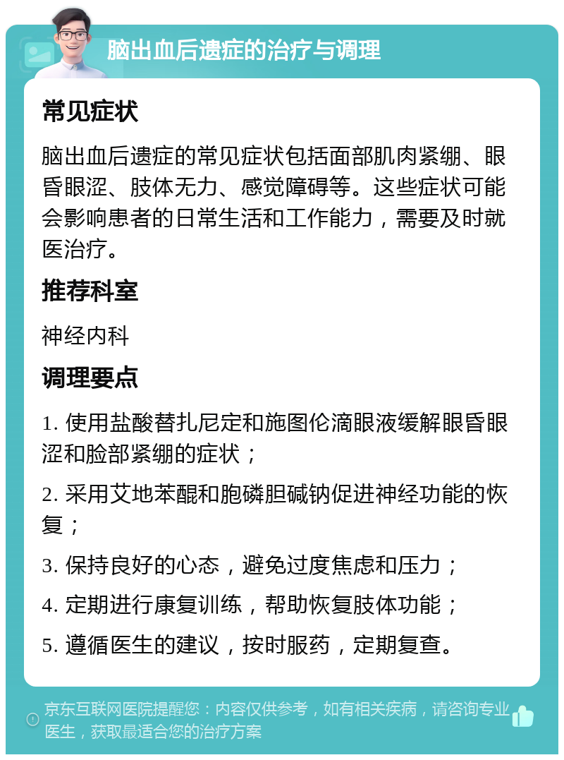 脑出血后遗症的治疗与调理 常见症状 脑出血后遗症的常见症状包括面部肌肉紧绷、眼昏眼涩、肢体无力、感觉障碍等。这些症状可能会影响患者的日常生活和工作能力，需要及时就医治疗。 推荐科室 神经内科 调理要点 1. 使用盐酸替扎尼定和施图伦滴眼液缓解眼昏眼涩和脸部紧绷的症状； 2. 采用艾地苯醌和胞磷胆碱钠促进神经功能的恢复； 3. 保持良好的心态，避免过度焦虑和压力； 4. 定期进行康复训练，帮助恢复肢体功能； 5. 遵循医生的建议，按时服药，定期复查。