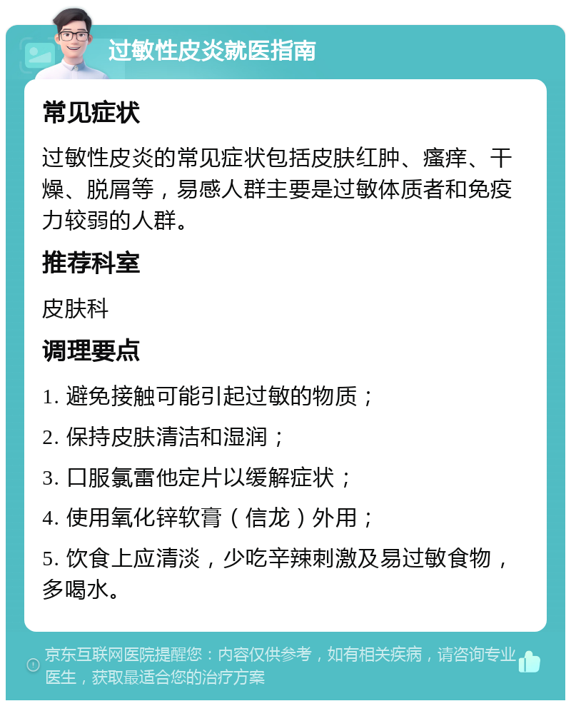 过敏性皮炎就医指南 常见症状 过敏性皮炎的常见症状包括皮肤红肿、瘙痒、干燥、脱屑等，易感人群主要是过敏体质者和免疫力较弱的人群。 推荐科室 皮肤科 调理要点 1. 避免接触可能引起过敏的物质； 2. 保持皮肤清洁和湿润； 3. 口服氯雷他定片以缓解症状； 4. 使用氧化锌软膏（信龙）外用； 5. 饮食上应清淡，少吃辛辣刺激及易过敏食物，多喝水。