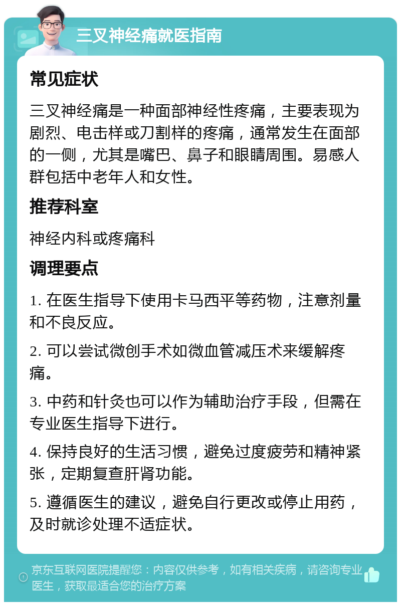 三叉神经痛就医指南 常见症状 三叉神经痛是一种面部神经性疼痛，主要表现为剧烈、电击样或刀割样的疼痛，通常发生在面部的一侧，尤其是嘴巴、鼻子和眼睛周围。易感人群包括中老年人和女性。 推荐科室 神经内科或疼痛科 调理要点 1. 在医生指导下使用卡马西平等药物，注意剂量和不良反应。 2. 可以尝试微创手术如微血管减压术来缓解疼痛。 3. 中药和针灸也可以作为辅助治疗手段，但需在专业医生指导下进行。 4. 保持良好的生活习惯，避免过度疲劳和精神紧张，定期复查肝肾功能。 5. 遵循医生的建议，避免自行更改或停止用药，及时就诊处理不适症状。