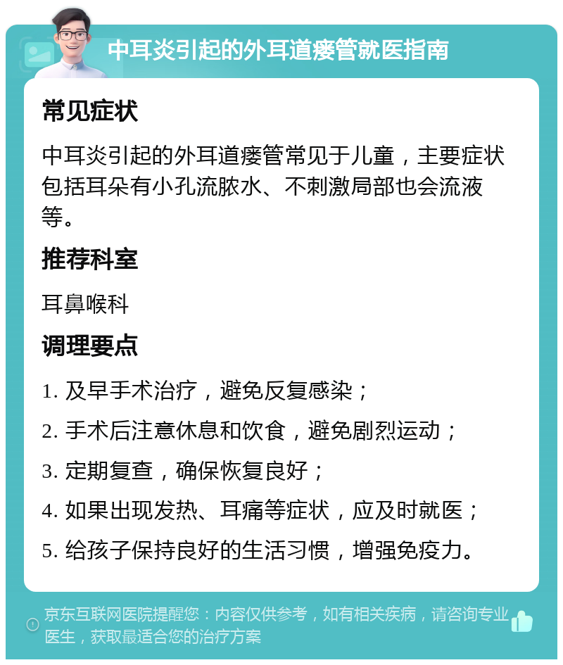 中耳炎引起的外耳道瘘管就医指南 常见症状 中耳炎引起的外耳道瘘管常见于儿童，主要症状包括耳朵有小孔流脓水、不刺激局部也会流液等。 推荐科室 耳鼻喉科 调理要点 1. 及早手术治疗，避免反复感染； 2. 手术后注意休息和饮食，避免剧烈运动； 3. 定期复查，确保恢复良好； 4. 如果出现发热、耳痛等症状，应及时就医； 5. 给孩子保持良好的生活习惯，增强免疫力。