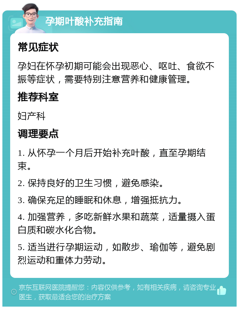 孕期叶酸补充指南 常见症状 孕妇在怀孕初期可能会出现恶心、呕吐、食欲不振等症状，需要特别注意营养和健康管理。 推荐科室 妇产科 调理要点 1. 从怀孕一个月后开始补充叶酸，直至孕期结束。 2. 保持良好的卫生习惯，避免感染。 3. 确保充足的睡眠和休息，增强抵抗力。 4. 加强营养，多吃新鲜水果和蔬菜，适量摄入蛋白质和碳水化合物。 5. 适当进行孕期运动，如散步、瑜伽等，避免剧烈运动和重体力劳动。