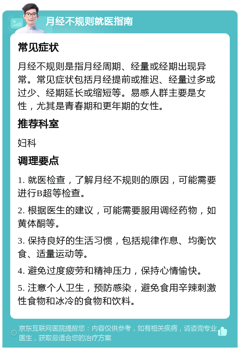 月经不规则就医指南 常见症状 月经不规则是指月经周期、经量或经期出现异常。常见症状包括月经提前或推迟、经量过多或过少、经期延长或缩短等。易感人群主要是女性，尤其是青春期和更年期的女性。 推荐科室 妇科 调理要点 1. 就医检查，了解月经不规则的原因，可能需要进行B超等检查。 2. 根据医生的建议，可能需要服用调经药物，如黄体酮等。 3. 保持良好的生活习惯，包括规律作息、均衡饮食、适量运动等。 4. 避免过度疲劳和精神压力，保持心情愉快。 5. 注意个人卫生，预防感染，避免食用辛辣刺激性食物和冰冷的食物和饮料。