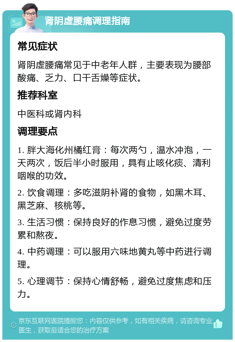 肾阴虚腰痛调理指南 常见症状 肾阴虚腰痛常见于中老年人群，主要表现为腰部酸痛、乏力、口干舌燥等症状。 推荐科室 中医科或肾内科 调理要点 1. 胖大海化州橘红膏：每次两勺，温水冲泡，一天两次，饭后半小时服用，具有止咳化痰、清利咽喉的功效。 2. 饮食调理：多吃滋阴补肾的食物，如黑木耳、黑芝麻、核桃等。 3. 生活习惯：保持良好的作息习惯，避免过度劳累和熬夜。 4. 中药调理：可以服用六味地黄丸等中药进行调理。 5. 心理调节：保持心情舒畅，避免过度焦虑和压力。