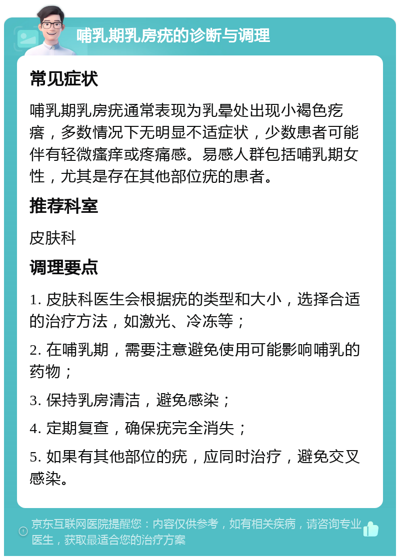 哺乳期乳房疣的诊断与调理 常见症状 哺乳期乳房疣通常表现为乳晕处出现小褐色疙瘩，多数情况下无明显不适症状，少数患者可能伴有轻微瘙痒或疼痛感。易感人群包括哺乳期女性，尤其是存在其他部位疣的患者。 推荐科室 皮肤科 调理要点 1. 皮肤科医生会根据疣的类型和大小，选择合适的治疗方法，如激光、冷冻等； 2. 在哺乳期，需要注意避免使用可能影响哺乳的药物； 3. 保持乳房清洁，避免感染； 4. 定期复查，确保疣完全消失； 5. 如果有其他部位的疣，应同时治疗，避免交叉感染。