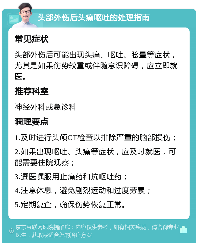 头部外伤后头痛呕吐的处理指南 常见症状 头部外伤后可能出现头痛、呕吐、眩晕等症状，尤其是如果伤势较重或伴随意识障碍，应立即就医。 推荐科室 神经外科或急诊科 调理要点 1.及时进行头颅CT检查以排除严重的脑部损伤； 2.如果出现呕吐、头痛等症状，应及时就医，可能需要住院观察； 3.遵医嘱服用止痛药和抗呕吐药； 4.注意休息，避免剧烈运动和过度劳累； 5.定期复查，确保伤势恢复正常。