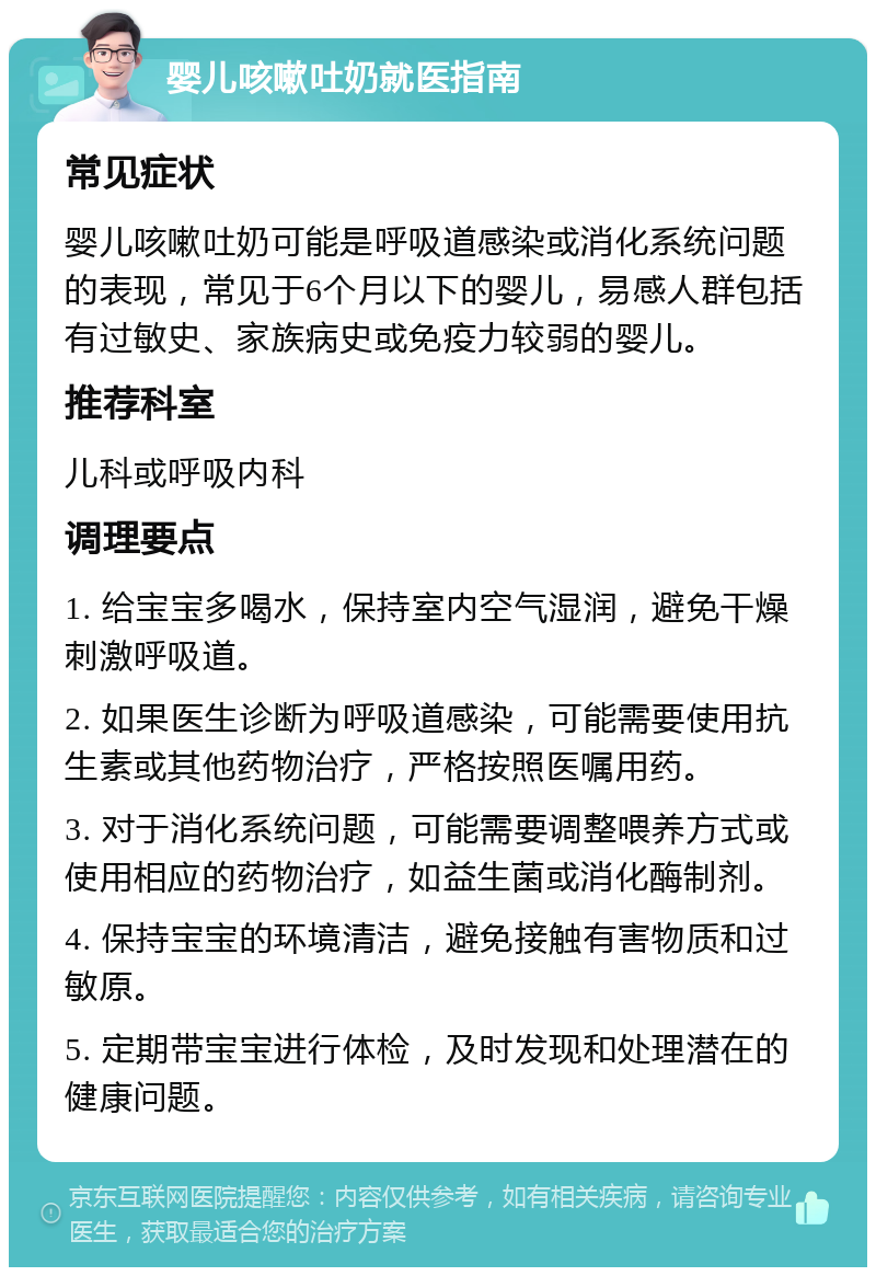 婴儿咳嗽吐奶就医指南 常见症状 婴儿咳嗽吐奶可能是呼吸道感染或消化系统问题的表现，常见于6个月以下的婴儿，易感人群包括有过敏史、家族病史或免疫力较弱的婴儿。 推荐科室 儿科或呼吸内科 调理要点 1. 给宝宝多喝水，保持室内空气湿润，避免干燥刺激呼吸道。 2. 如果医生诊断为呼吸道感染，可能需要使用抗生素或其他药物治疗，严格按照医嘱用药。 3. 对于消化系统问题，可能需要调整喂养方式或使用相应的药物治疗，如益生菌或消化酶制剂。 4. 保持宝宝的环境清洁，避免接触有害物质和过敏原。 5. 定期带宝宝进行体检，及时发现和处理潜在的健康问题。