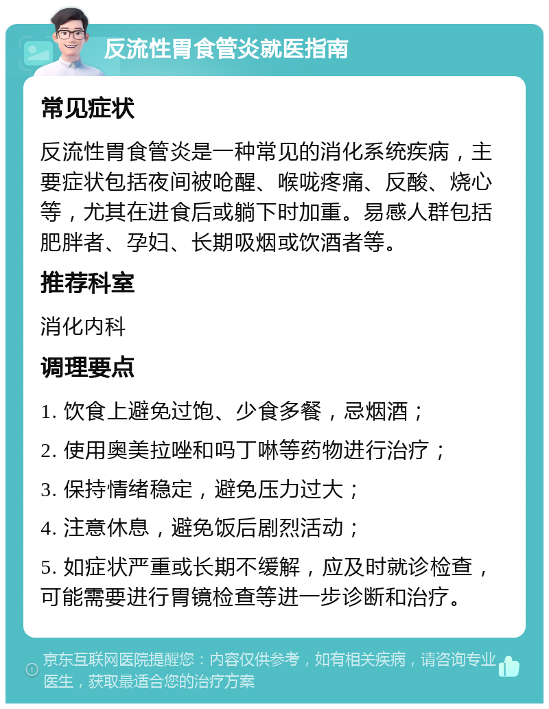 反流性胃食管炎就医指南 常见症状 反流性胃食管炎是一种常见的消化系统疾病，主要症状包括夜间被呛醒、喉咙疼痛、反酸、烧心等，尤其在进食后或躺下时加重。易感人群包括肥胖者、孕妇、长期吸烟或饮酒者等。 推荐科室 消化内科 调理要点 1. 饮食上避免过饱、少食多餐，忌烟酒； 2. 使用奥美拉唑和吗丁啉等药物进行治疗； 3. 保持情绪稳定，避免压力过大； 4. 注意休息，避免饭后剧烈活动； 5. 如症状严重或长期不缓解，应及时就诊检查，可能需要进行胃镜检查等进一步诊断和治疗。