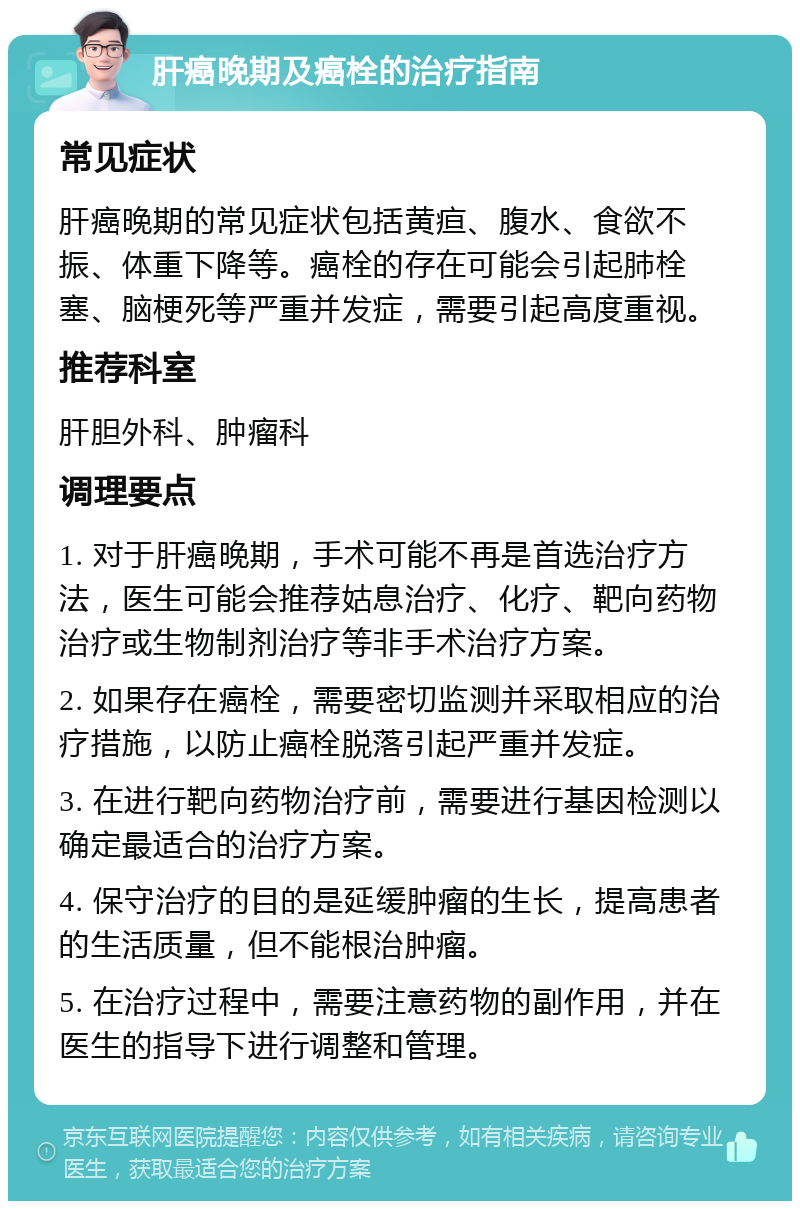 肝癌晚期及癌栓的治疗指南 常见症状 肝癌晚期的常见症状包括黄疸、腹水、食欲不振、体重下降等。癌栓的存在可能会引起肺栓塞、脑梗死等严重并发症，需要引起高度重视。 推荐科室 肝胆外科、肿瘤科 调理要点 1. 对于肝癌晚期，手术可能不再是首选治疗方法，医生可能会推荐姑息治疗、化疗、靶向药物治疗或生物制剂治疗等非手术治疗方案。 2. 如果存在癌栓，需要密切监测并采取相应的治疗措施，以防止癌栓脱落引起严重并发症。 3. 在进行靶向药物治疗前，需要进行基因检测以确定最适合的治疗方案。 4. 保守治疗的目的是延缓肿瘤的生长，提高患者的生活质量，但不能根治肿瘤。 5. 在治疗过程中，需要注意药物的副作用，并在医生的指导下进行调整和管理。