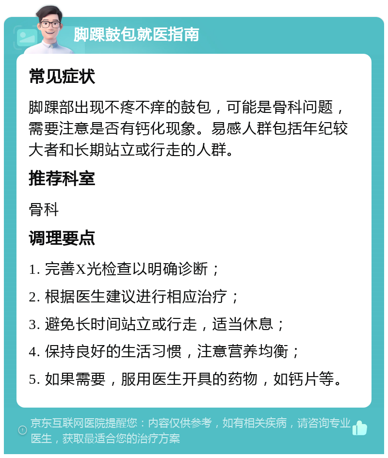 脚踝鼓包就医指南 常见症状 脚踝部出现不疼不痒的鼓包，可能是骨科问题，需要注意是否有钙化现象。易感人群包括年纪较大者和长期站立或行走的人群。 推荐科室 骨科 调理要点 1. 完善X光检查以明确诊断； 2. 根据医生建议进行相应治疗； 3. 避免长时间站立或行走，适当休息； 4. 保持良好的生活习惯，注意营养均衡； 5. 如果需要，服用医生开具的药物，如钙片等。