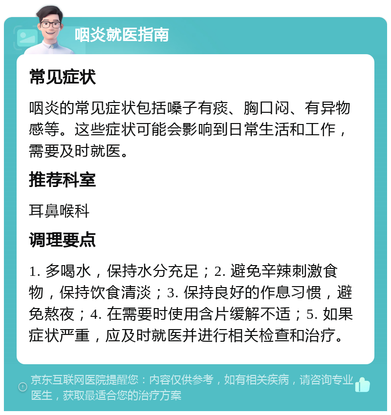 咽炎就医指南 常见症状 咽炎的常见症状包括嗓子有痰、胸口闷、有异物感等。这些症状可能会影响到日常生活和工作，需要及时就医。 推荐科室 耳鼻喉科 调理要点 1. 多喝水，保持水分充足；2. 避免辛辣刺激食物，保持饮食清淡；3. 保持良好的作息习惯，避免熬夜；4. 在需要时使用含片缓解不适；5. 如果症状严重，应及时就医并进行相关检查和治疗。