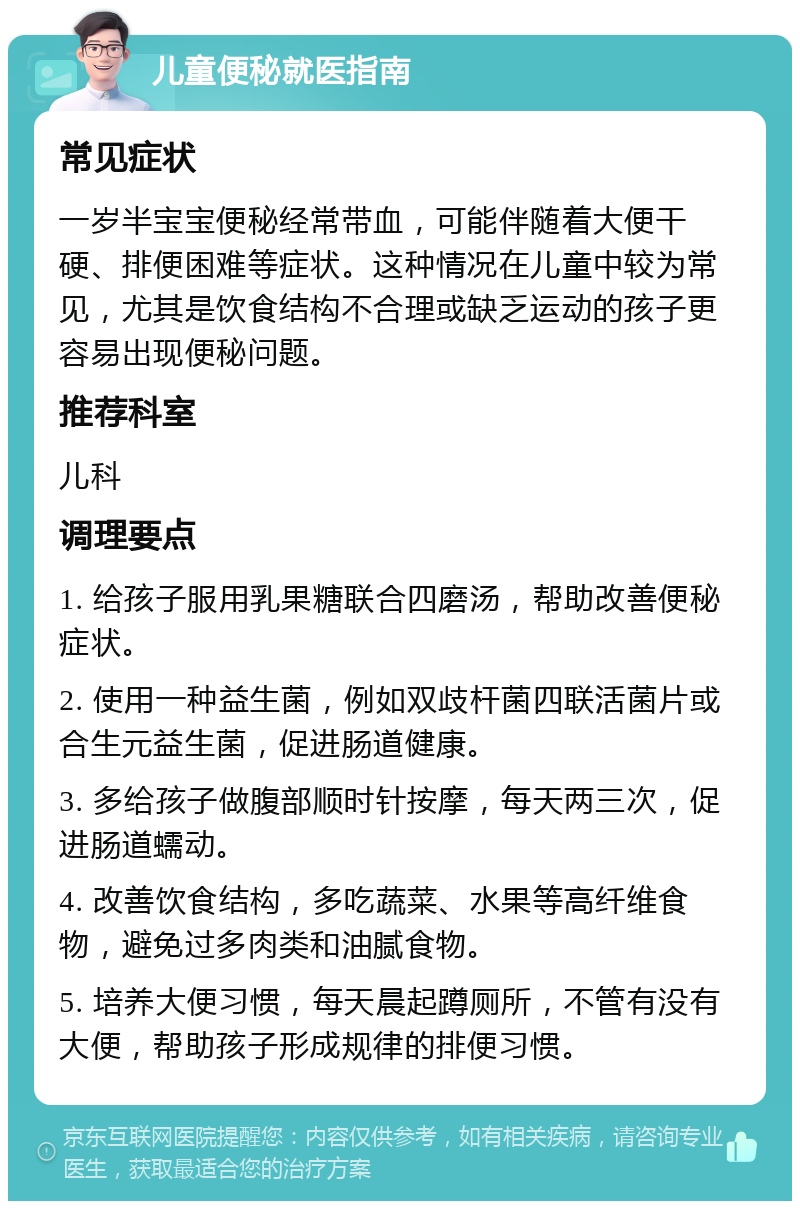 儿童便秘就医指南 常见症状 一岁半宝宝便秘经常带血，可能伴随着大便干硬、排便困难等症状。这种情况在儿童中较为常见，尤其是饮食结构不合理或缺乏运动的孩子更容易出现便秘问题。 推荐科室 儿科 调理要点 1. 给孩子服用乳果糖联合四磨汤，帮助改善便秘症状。 2. 使用一种益生菌，例如双歧杆菌四联活菌片或合生元益生菌，促进肠道健康。 3. 多给孩子做腹部顺时针按摩，每天两三次，促进肠道蠕动。 4. 改善饮食结构，多吃蔬菜、水果等高纤维食物，避免过多肉类和油腻食物。 5. 培养大便习惯，每天晨起蹲厕所，不管有没有大便，帮助孩子形成规律的排便习惯。