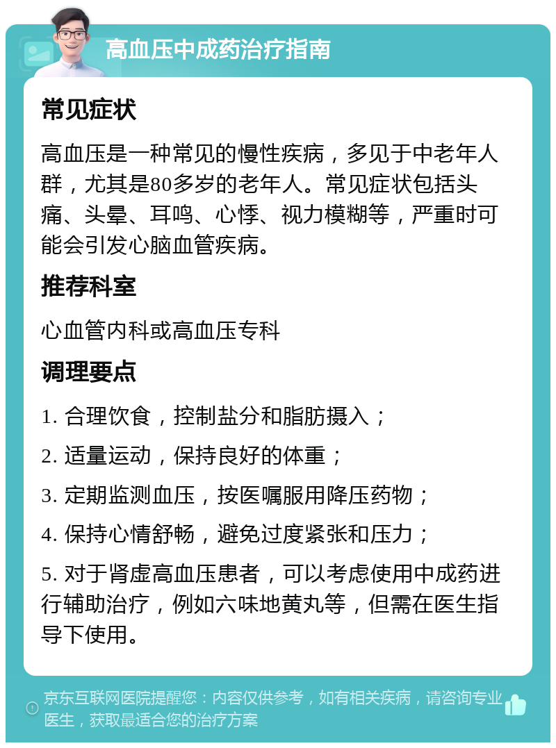 高血压中成药治疗指南 常见症状 高血压是一种常见的慢性疾病，多见于中老年人群，尤其是80多岁的老年人。常见症状包括头痛、头晕、耳鸣、心悸、视力模糊等，严重时可能会引发心脑血管疾病。 推荐科室 心血管内科或高血压专科 调理要点 1. 合理饮食，控制盐分和脂肪摄入； 2. 适量运动，保持良好的体重； 3. 定期监测血压，按医嘱服用降压药物； 4. 保持心情舒畅，避免过度紧张和压力； 5. 对于肾虚高血压患者，可以考虑使用中成药进行辅助治疗，例如六味地黄丸等，但需在医生指导下使用。