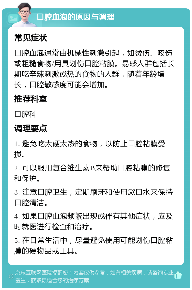 口腔血泡的原因与调理 常见症状 口腔血泡通常由机械性刺激引起，如烫伤、咬伤或粗糙食物/用具划伤口腔粘膜。易感人群包括长期吃辛辣刺激或热的食物的人群，随着年龄增长，口腔敏感度可能会增加。 推荐科室 口腔科 调理要点 1. 避免吃太硬太热的食物，以防止口腔粘膜受损。 2. 可以服用复合维生素B来帮助口腔粘膜的修复和保护。 3. 注意口腔卫生，定期刷牙和使用漱口水来保持口腔清洁。 4. 如果口腔血泡频繁出现或伴有其他症状，应及时就医进行检查和治疗。 5. 在日常生活中，尽量避免使用可能划伤口腔粘膜的硬物品或工具。