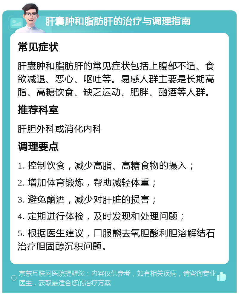 肝囊肿和脂肪肝的治疗与调理指南 常见症状 肝囊肿和脂肪肝的常见症状包括上腹部不适、食欲减退、恶心、呕吐等。易感人群主要是长期高脂、高糖饮食、缺乏运动、肥胖、酗酒等人群。 推荐科室 肝胆外科或消化内科 调理要点 1. 控制饮食，减少高脂、高糖食物的摄入； 2. 增加体育锻炼，帮助减轻体重； 3. 避免酗酒，减少对肝脏的损害； 4. 定期进行体检，及时发现和处理问题； 5. 根据医生建议，口服熊去氧胆酸利胆溶解结石治疗胆固醇沉积问题。