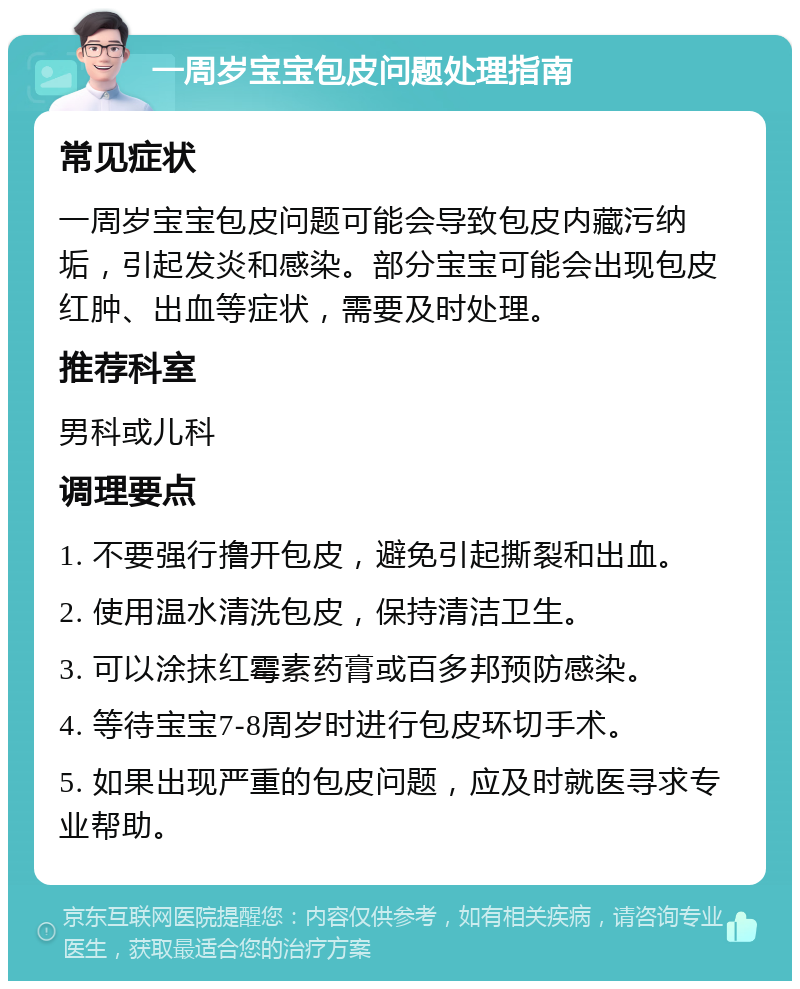 一周岁宝宝包皮问题处理指南 常见症状 一周岁宝宝包皮问题可能会导致包皮内藏污纳垢，引起发炎和感染。部分宝宝可能会出现包皮红肿、出血等症状，需要及时处理。 推荐科室 男科或儿科 调理要点 1. 不要强行撸开包皮，避免引起撕裂和出血。 2. 使用温水清洗包皮，保持清洁卫生。 3. 可以涂抹红霉素药膏或百多邦预防感染。 4. 等待宝宝7-8周岁时进行包皮环切手术。 5. 如果出现严重的包皮问题，应及时就医寻求专业帮助。