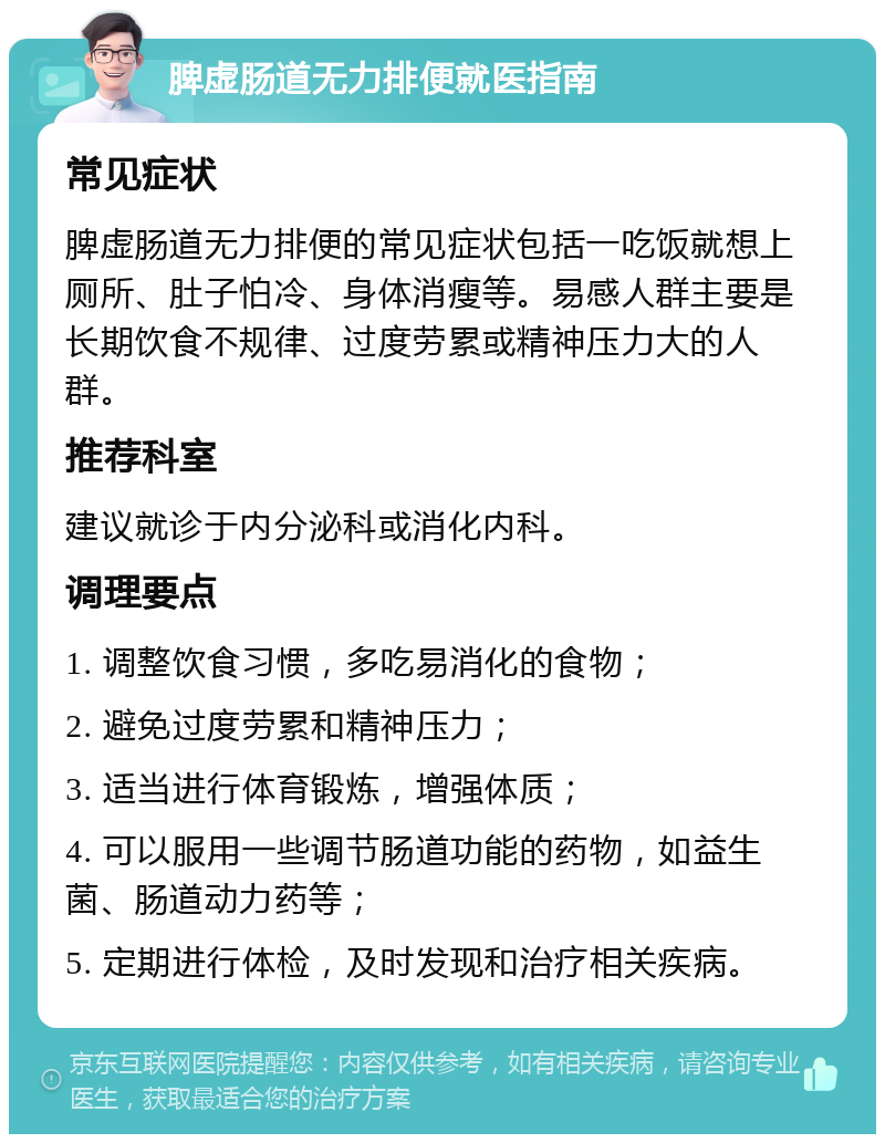 脾虚肠道无力排便就医指南 常见症状 脾虚肠道无力排便的常见症状包括一吃饭就想上厕所、肚子怕冷、身体消瘦等。易感人群主要是长期饮食不规律、过度劳累或精神压力大的人群。 推荐科室 建议就诊于内分泌科或消化内科。 调理要点 1. 调整饮食习惯，多吃易消化的食物； 2. 避免过度劳累和精神压力； 3. 适当进行体育锻炼，增强体质； 4. 可以服用一些调节肠道功能的药物，如益生菌、肠道动力药等； 5. 定期进行体检，及时发现和治疗相关疾病。