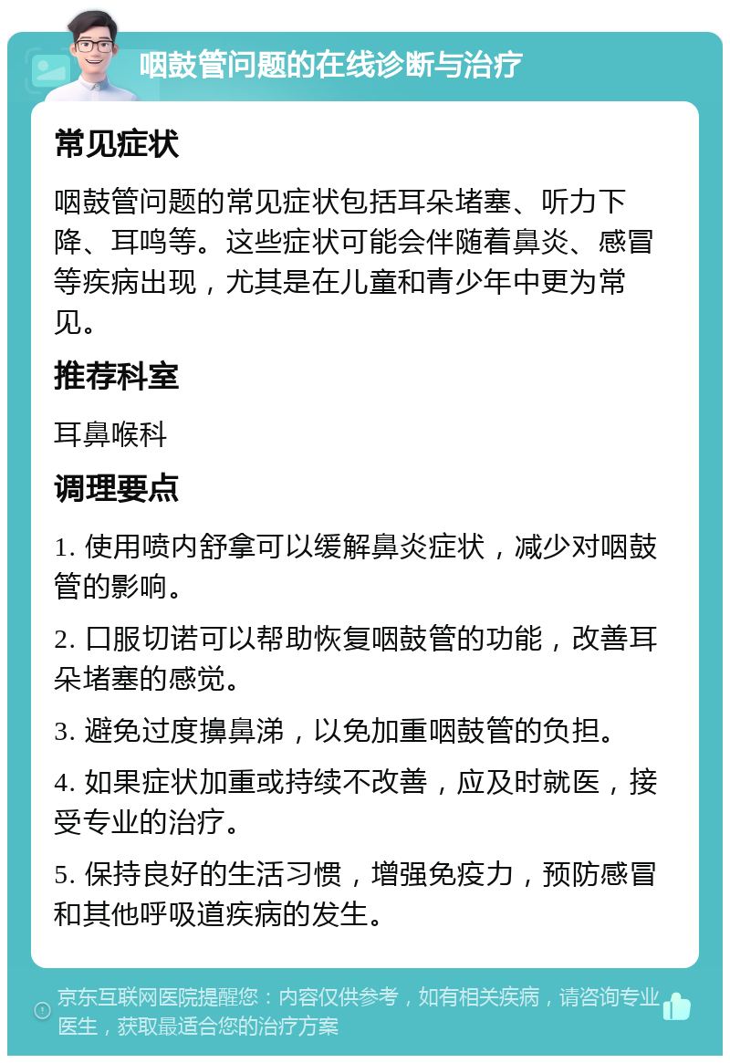 咽鼓管问题的在线诊断与治疗 常见症状 咽鼓管问题的常见症状包括耳朵堵塞、听力下降、耳鸣等。这些症状可能会伴随着鼻炎、感冒等疾病出现，尤其是在儿童和青少年中更为常见。 推荐科室 耳鼻喉科 调理要点 1. 使用喷内舒拿可以缓解鼻炎症状，减少对咽鼓管的影响。 2. 口服切诺可以帮助恢复咽鼓管的功能，改善耳朵堵塞的感觉。 3. 避免过度擤鼻涕，以免加重咽鼓管的负担。 4. 如果症状加重或持续不改善，应及时就医，接受专业的治疗。 5. 保持良好的生活习惯，增强免疫力，预防感冒和其他呼吸道疾病的发生。