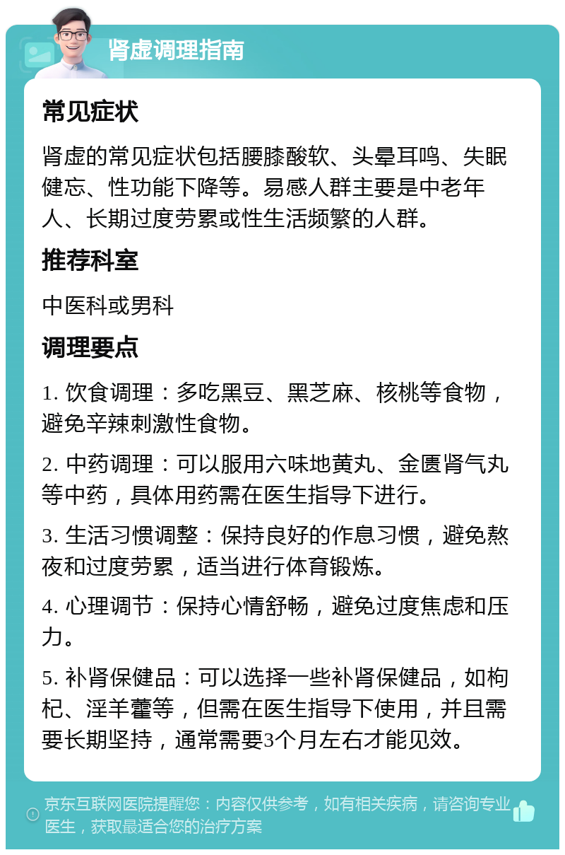 肾虚调理指南 常见症状 肾虚的常见症状包括腰膝酸软、头晕耳鸣、失眠健忘、性功能下降等。易感人群主要是中老年人、长期过度劳累或性生活频繁的人群。 推荐科室 中医科或男科 调理要点 1. 饮食调理：多吃黑豆、黑芝麻、核桃等食物，避免辛辣刺激性食物。 2. 中药调理：可以服用六味地黄丸、金匮肾气丸等中药，具体用药需在医生指导下进行。 3. 生活习惯调整：保持良好的作息习惯，避免熬夜和过度劳累，适当进行体育锻炼。 4. 心理调节：保持心情舒畅，避免过度焦虑和压力。 5. 补肾保健品：可以选择一些补肾保健品，如枸杞、淫羊藿等，但需在医生指导下使用，并且需要长期坚持，通常需要3个月左右才能见效。