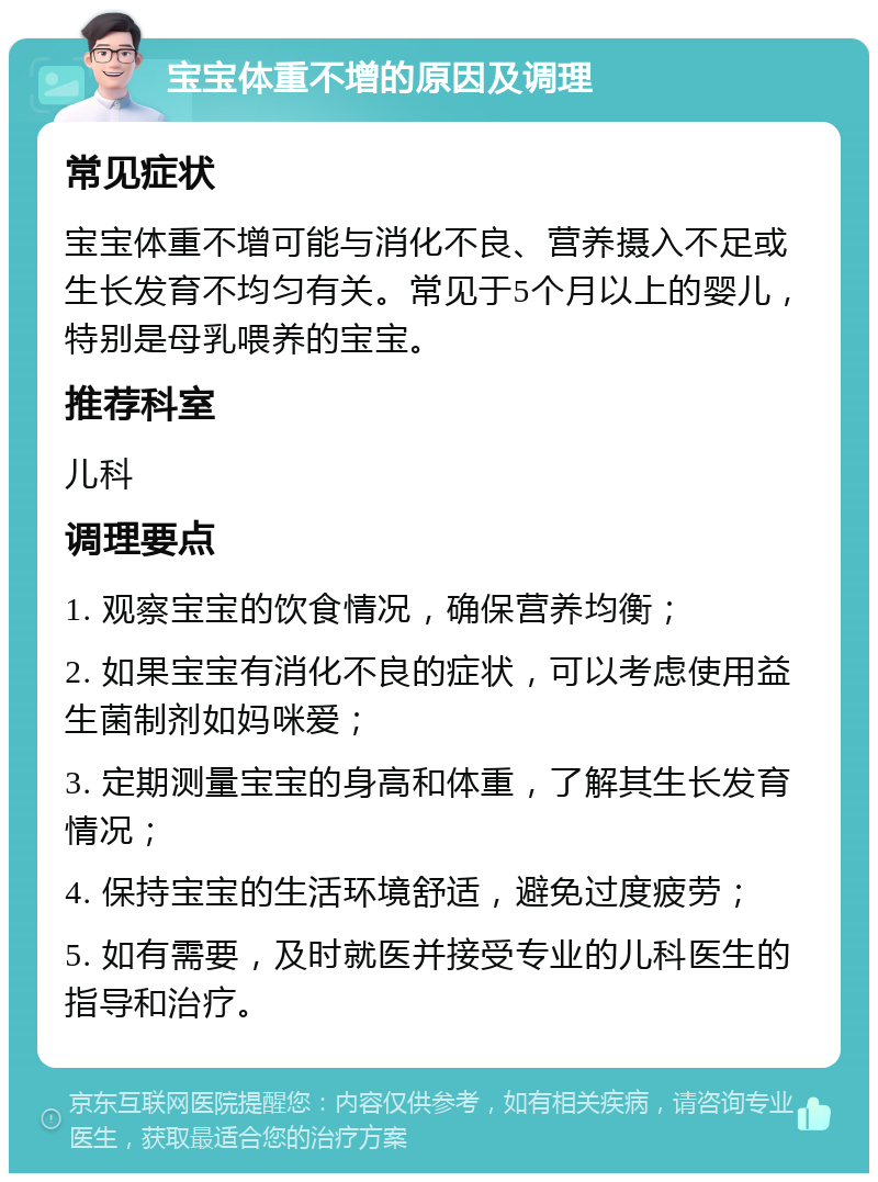 宝宝体重不增的原因及调理 常见症状 宝宝体重不增可能与消化不良、营养摄入不足或生长发育不均匀有关。常见于5个月以上的婴儿，特别是母乳喂养的宝宝。 推荐科室 儿科 调理要点 1. 观察宝宝的饮食情况，确保营养均衡； 2. 如果宝宝有消化不良的症状，可以考虑使用益生菌制剂如妈咪爱； 3. 定期测量宝宝的身高和体重，了解其生长发育情况； 4. 保持宝宝的生活环境舒适，避免过度疲劳； 5. 如有需要，及时就医并接受专业的儿科医生的指导和治疗。