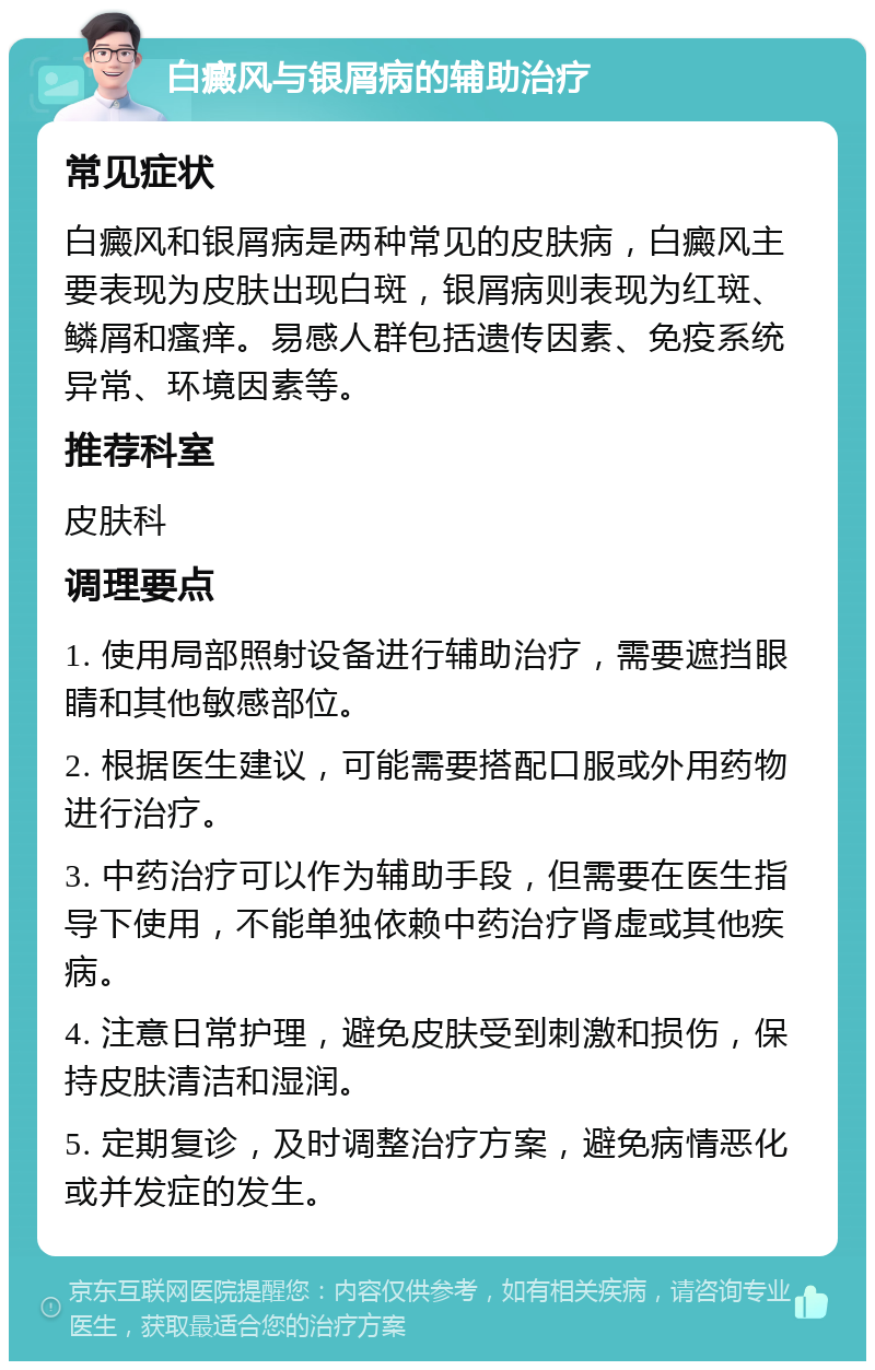 白癜风与银屑病的辅助治疗 常见症状 白癜风和银屑病是两种常见的皮肤病，白癜风主要表现为皮肤出现白斑，银屑病则表现为红斑、鳞屑和瘙痒。易感人群包括遗传因素、免疫系统异常、环境因素等。 推荐科室 皮肤科 调理要点 1. 使用局部照射设备进行辅助治疗，需要遮挡眼睛和其他敏感部位。 2. 根据医生建议，可能需要搭配口服或外用药物进行治疗。 3. 中药治疗可以作为辅助手段，但需要在医生指导下使用，不能单独依赖中药治疗肾虚或其他疾病。 4. 注意日常护理，避免皮肤受到刺激和损伤，保持皮肤清洁和湿润。 5. 定期复诊，及时调整治疗方案，避免病情恶化或并发症的发生。