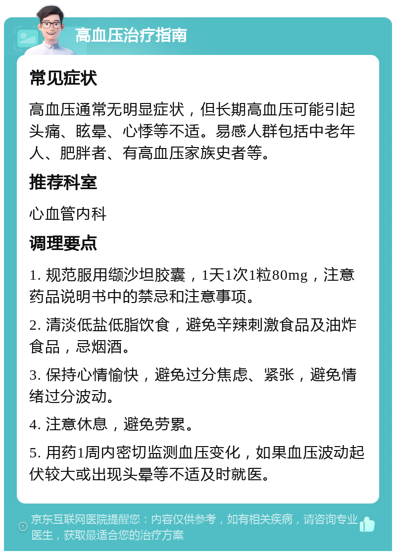 高血压治疗指南 常见症状 高血压通常无明显症状，但长期高血压可能引起头痛、眩晕、心悸等不适。易感人群包括中老年人、肥胖者、有高血压家族史者等。 推荐科室 心血管内科 调理要点 1. 规范服用缬沙坦胶囊，1天1次1粒80mg，注意药品说明书中的禁忌和注意事项。 2. 清淡低盐低脂饮食，避免辛辣刺激食品及油炸食品，忌烟酒。 3. 保持心情愉快，避免过分焦虑、紧张，避免情绪过分波动。 4. 注意休息，避免劳累。 5. 用药1周内密切监测血压变化，如果血压波动起伏较大或出现头晕等不适及时就医。