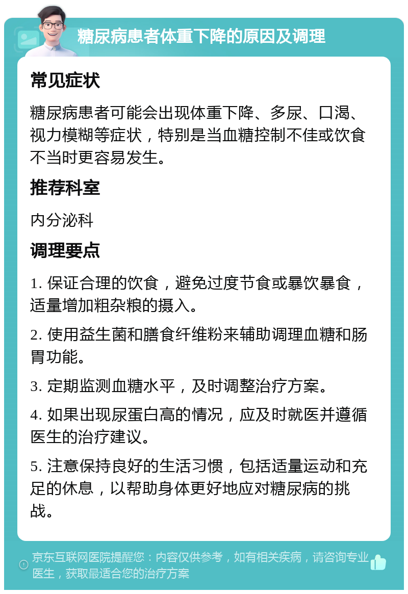 糖尿病患者体重下降的原因及调理 常见症状 糖尿病患者可能会出现体重下降、多尿、口渴、视力模糊等症状，特别是当血糖控制不佳或饮食不当时更容易发生。 推荐科室 内分泌科 调理要点 1. 保证合理的饮食，避免过度节食或暴饮暴食，适量增加粗杂粮的摄入。 2. 使用益生菌和膳食纤维粉来辅助调理血糖和肠胃功能。 3. 定期监测血糖水平，及时调整治疗方案。 4. 如果出现尿蛋白高的情况，应及时就医并遵循医生的治疗建议。 5. 注意保持良好的生活习惯，包括适量运动和充足的休息，以帮助身体更好地应对糖尿病的挑战。