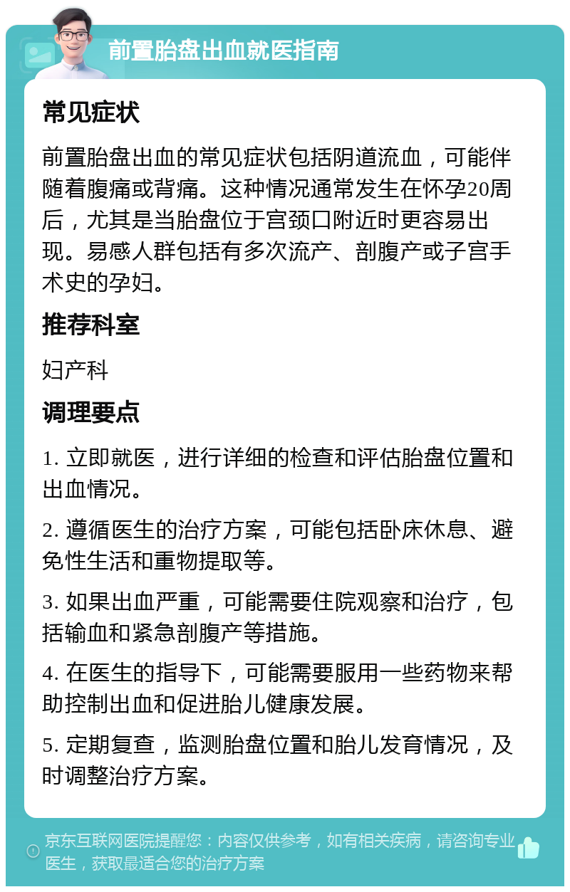 前置胎盘出血就医指南 常见症状 前置胎盘出血的常见症状包括阴道流血，可能伴随着腹痛或背痛。这种情况通常发生在怀孕20周后，尤其是当胎盘位于宫颈口附近时更容易出现。易感人群包括有多次流产、剖腹产或子宫手术史的孕妇。 推荐科室 妇产科 调理要点 1. 立即就医，进行详细的检查和评估胎盘位置和出血情况。 2. 遵循医生的治疗方案，可能包括卧床休息、避免性生活和重物提取等。 3. 如果出血严重，可能需要住院观察和治疗，包括输血和紧急剖腹产等措施。 4. 在医生的指导下，可能需要服用一些药物来帮助控制出血和促进胎儿健康发展。 5. 定期复查，监测胎盘位置和胎儿发育情况，及时调整治疗方案。