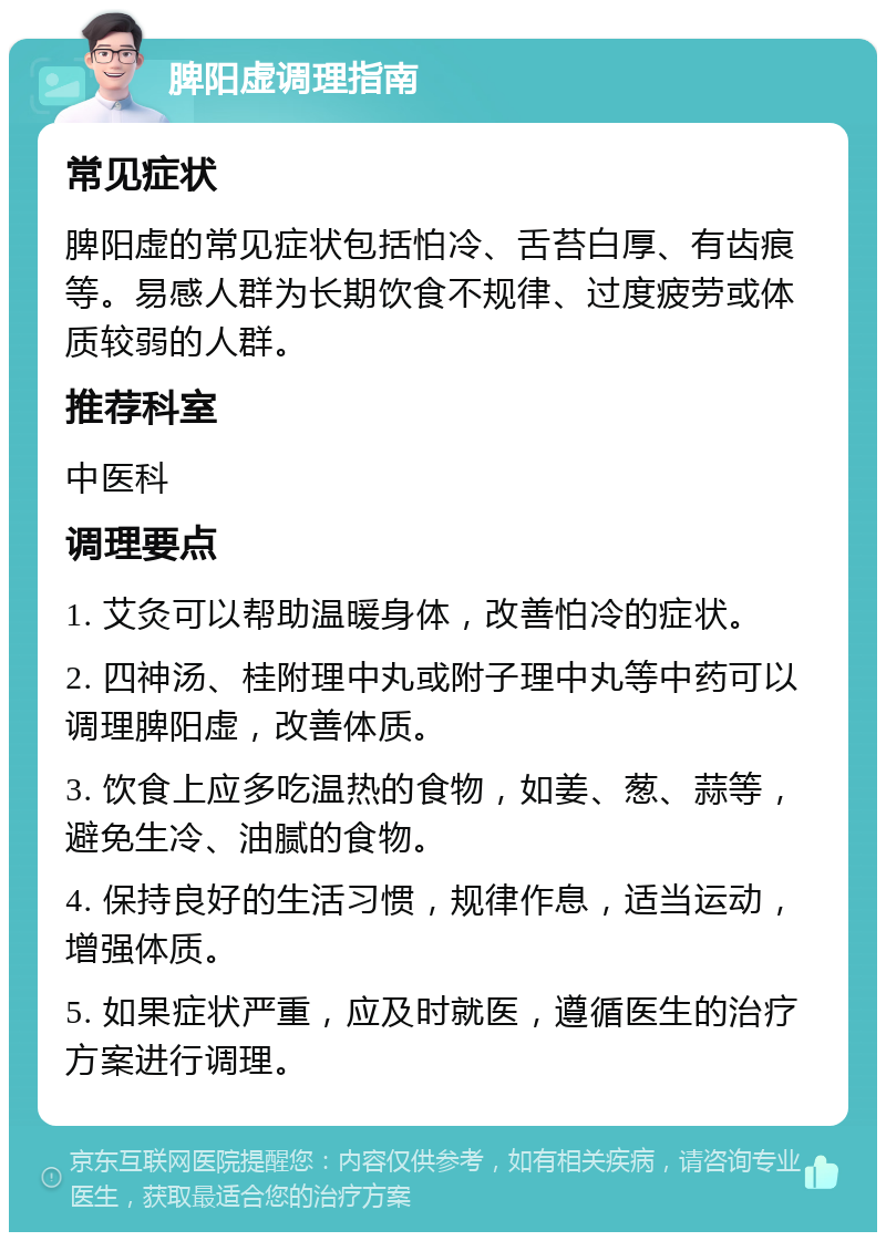 脾阳虚调理指南 常见症状 脾阳虚的常见症状包括怕冷、舌苔白厚、有齿痕等。易感人群为长期饮食不规律、过度疲劳或体质较弱的人群。 推荐科室 中医科 调理要点 1. 艾灸可以帮助温暖身体，改善怕冷的症状。 2. 四神汤、桂附理中丸或附子理中丸等中药可以调理脾阳虚，改善体质。 3. 饮食上应多吃温热的食物，如姜、葱、蒜等，避免生冷、油腻的食物。 4. 保持良好的生活习惯，规律作息，适当运动，增强体质。 5. 如果症状严重，应及时就医，遵循医生的治疗方案进行调理。