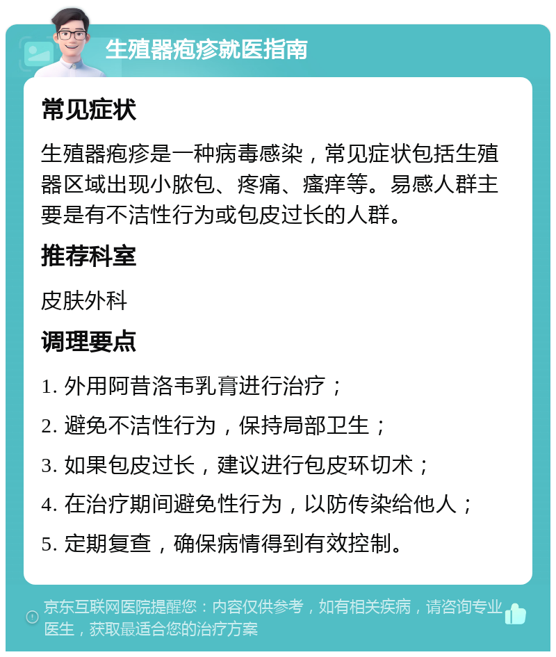 生殖器疱疹就医指南 常见症状 生殖器疱疹是一种病毒感染，常见症状包括生殖器区域出现小脓包、疼痛、瘙痒等。易感人群主要是有不洁性行为或包皮过长的人群。 推荐科室 皮肤外科 调理要点 1. 外用阿昔洛韦乳膏进行治疗； 2. 避免不洁性行为，保持局部卫生； 3. 如果包皮过长，建议进行包皮环切术； 4. 在治疗期间避免性行为，以防传染给他人； 5. 定期复查，确保病情得到有效控制。