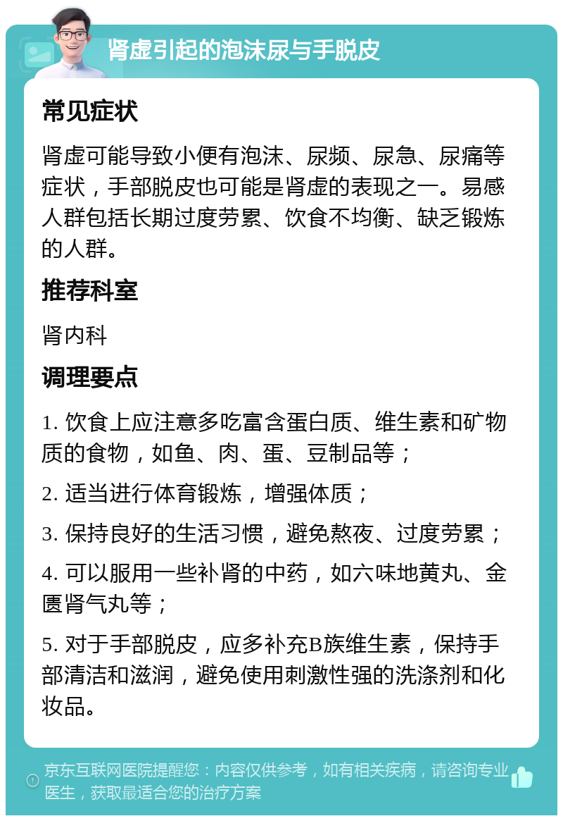 肾虚引起的泡沫尿与手脱皮 常见症状 肾虚可能导致小便有泡沫、尿频、尿急、尿痛等症状，手部脱皮也可能是肾虚的表现之一。易感人群包括长期过度劳累、饮食不均衡、缺乏锻炼的人群。 推荐科室 肾内科 调理要点 1. 饮食上应注意多吃富含蛋白质、维生素和矿物质的食物，如鱼、肉、蛋、豆制品等； 2. 适当进行体育锻炼，增强体质； 3. 保持良好的生活习惯，避免熬夜、过度劳累； 4. 可以服用一些补肾的中药，如六味地黄丸、金匮肾气丸等； 5. 对于手部脱皮，应多补充B族维生素，保持手部清洁和滋润，避免使用刺激性强的洗涤剂和化妆品。