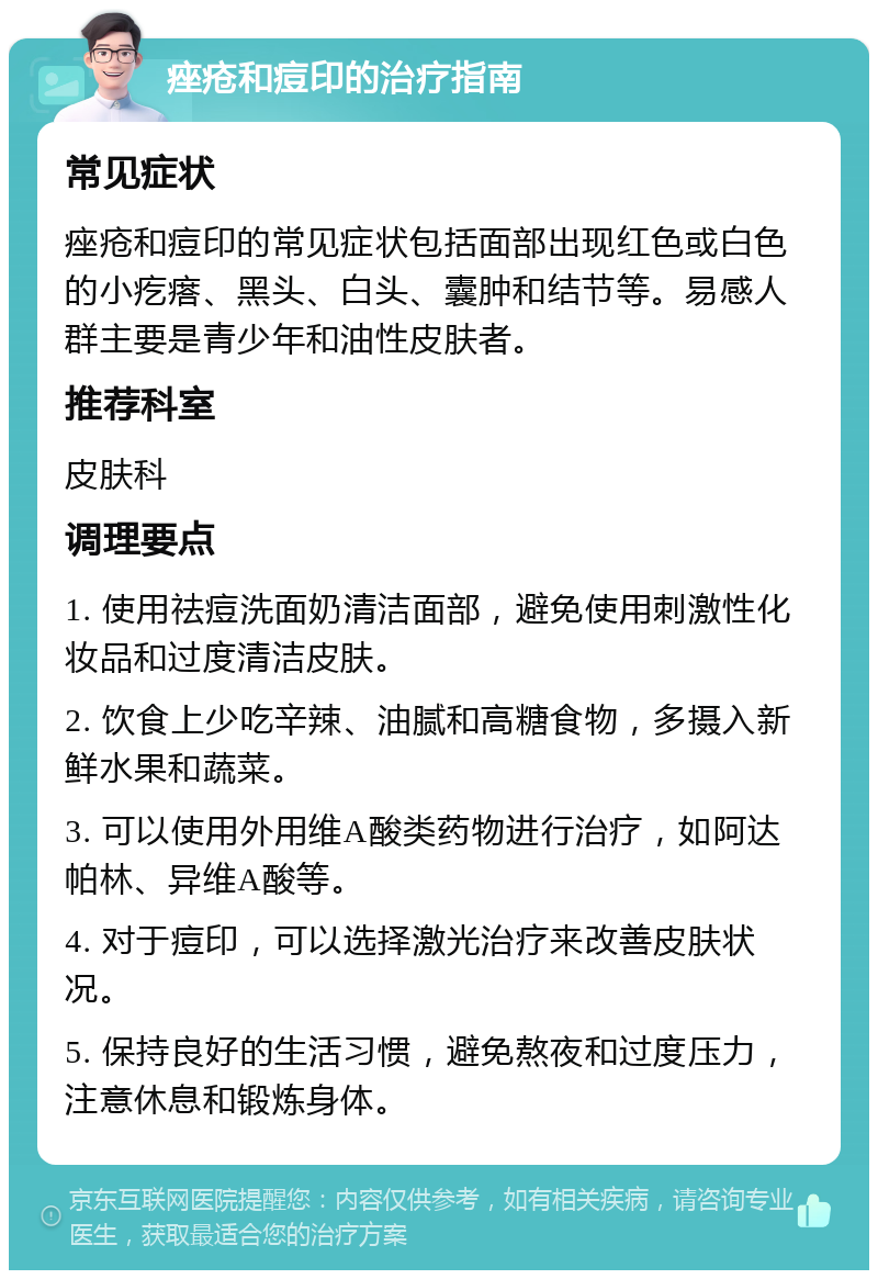 痤疮和痘印的治疗指南 常见症状 痤疮和痘印的常见症状包括面部出现红色或白色的小疙瘩、黑头、白头、囊肿和结节等。易感人群主要是青少年和油性皮肤者。 推荐科室 皮肤科 调理要点 1. 使用祛痘洗面奶清洁面部，避免使用刺激性化妆品和过度清洁皮肤。 2. 饮食上少吃辛辣、油腻和高糖食物，多摄入新鲜水果和蔬菜。 3. 可以使用外用维A酸类药物进行治疗，如阿达帕林、异维A酸等。 4. 对于痘印，可以选择激光治疗来改善皮肤状况。 5. 保持良好的生活习惯，避免熬夜和过度压力，注意休息和锻炼身体。