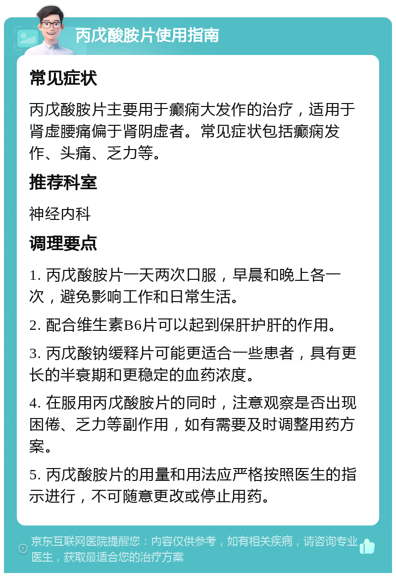 丙戊酸胺片使用指南 常见症状 丙戊酸胺片主要用于癫痫大发作的治疗，适用于肾虚腰痛偏于肾阴虚者。常见症状包括癫痫发作、头痛、乏力等。 推荐科室 神经内科 调理要点 1. 丙戊酸胺片一天两次口服，早晨和晚上各一次，避免影响工作和日常生活。 2. 配合维生素B6片可以起到保肝护肝的作用。 3. 丙戊酸钠缓释片可能更适合一些患者，具有更长的半衰期和更稳定的血药浓度。 4. 在服用丙戊酸胺片的同时，注意观察是否出现困倦、乏力等副作用，如有需要及时调整用药方案。 5. 丙戊酸胺片的用量和用法应严格按照医生的指示进行，不可随意更改或停止用药。