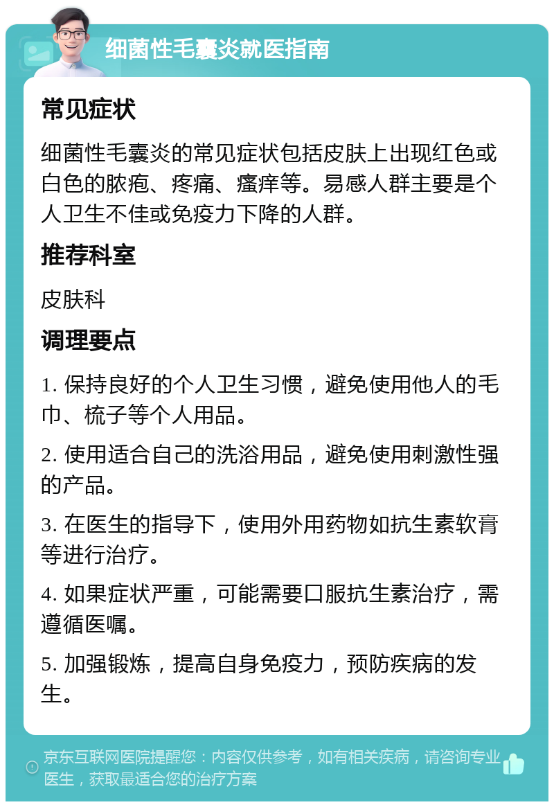 细菌性毛囊炎就医指南 常见症状 细菌性毛囊炎的常见症状包括皮肤上出现红色或白色的脓疱、疼痛、瘙痒等。易感人群主要是个人卫生不佳或免疫力下降的人群。 推荐科室 皮肤科 调理要点 1. 保持良好的个人卫生习惯，避免使用他人的毛巾、梳子等个人用品。 2. 使用适合自己的洗浴用品，避免使用刺激性强的产品。 3. 在医生的指导下，使用外用药物如抗生素软膏等进行治疗。 4. 如果症状严重，可能需要口服抗生素治疗，需遵循医嘱。 5. 加强锻炼，提高自身免疫力，预防疾病的发生。